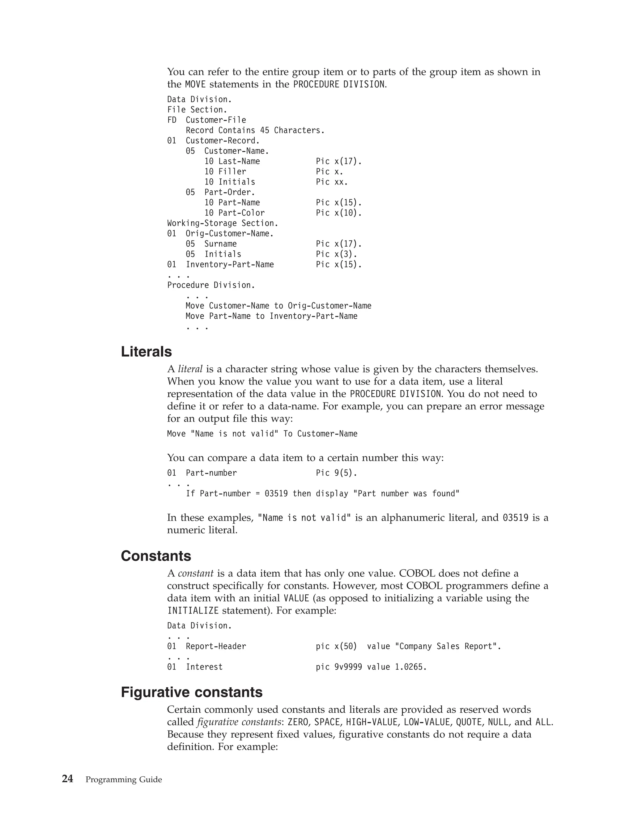 You can refer to the entire group item or to parts of the group item as shown in
the MOVE statements in the PROCEDURE DIVISION.
Data Division.
File Section.
FD Customer-File
Record Contains 45 Characters.
01 Customer-Record.
05 Customer-Name.
10 Last-Name Pic x(17).
10 Filler Pic x.
10 Initials Pic xx.
05 Part-Order.
10 Part-Name Pic x(15).
10 Part-Color Pic x(10).
Working-Storage Section.
01 Orig-Customer-Name.
05 Surname Pic x(17).
05 Initials Pic x(3).
01 Inventory-Part-Name Pic x(15).
. . .
Procedure Division.
. . .
Move Customer-Name to Orig-Customer-Name
Move Part-Name to Inventory-Part-Name
. . .
Literals
A literal is a character string whose value is given by the characters themselves.
When you know the value you want to use for a data item, use a literal
representation of the data value in the PROCEDURE DIVISION. You do not need to
define it or refer to a data-name. For example, you can prepare an error message
for an output file this way:
Move “Name is not valid” To Customer-Name
You can compare a data item to a certain number this way:
01 Part-number Pic 9(5).
. . .
If Part-number = 03519 then display “Part number was found”
In these examples, “Name is not valid” is an alphanumeric literal, and 03519 is a
numeric literal.
Constants
A constant is a data item that has only one value. COBOL does not define a
construct specifically for constants. However, most COBOL programmers define a
data item with an initial VALUE (as opposed to initializing a variable using the
INITIALIZE statement). For example:
Data Division.
. . .
01 Report-Header pic x(50) value “Company Sales Report”.
. . .
01 Interest pic 9v9999 value 1.0265.
Figurative constants
Certain commonly used constants and literals are provided as reserved words
called figurative constants: ZERO, SPACE, HIGH-VALUE, LOW-VALUE, QUOTE, NULL, and ALL.
Because they represent fixed values, figurative constants do not require a data
definition. For example:
24 Programming Guide
 