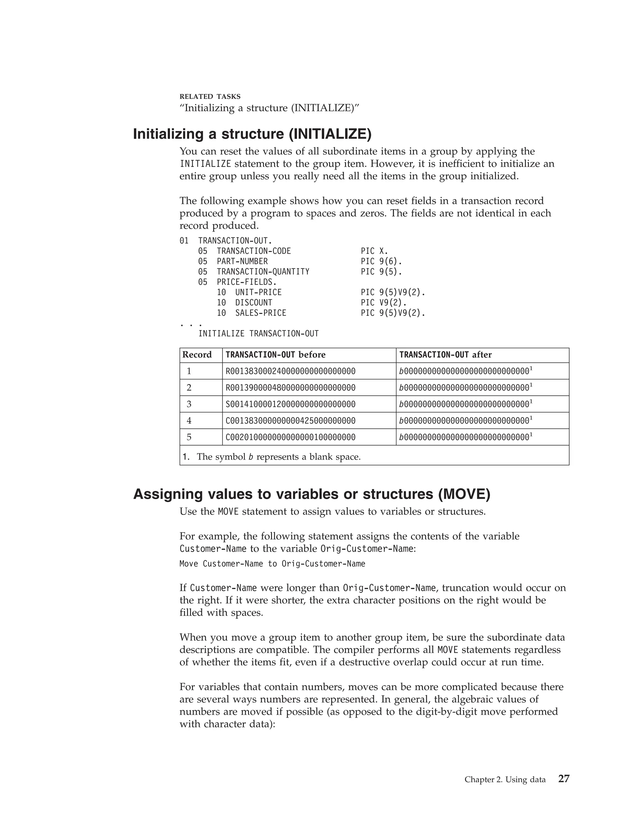 RELATED TASKS
“Initializing a structure (INITIALIZE)”
Initializing a structure (INITIALIZE)
You can reset the values of all subordinate items in a group by applying the
INITIALIZE statement to the group item. However, it is inefficient to initialize an
entire group unless you really need all the items in the group initialized.
The following example shows how you can reset fields in a transaction record
produced by a program to spaces and zeros. The fields are not identical in each
record produced.
01 TRANSACTION-OUT.
05 TRANSACTION-CODE PIC X.
05 PART-NUMBER PIC 9(6).
05 TRANSACTION-QUANTITY PIC 9(5).
05 PRICE-FIELDS.
10 UNIT-PRICE PIC 9(5)V9(2).
10 DISCOUNT PIC V9(2).
10 SALES-PRICE PIC 9(5)V9(2).
. . .
INITIALIZE TRANSACTION-OUT
Record TRANSACTION-OUT before TRANSACTION-OUT after
1 R001383000240000000000000000 b0000000000000000000000000001
2 R001390000480000000000000000 b0000000000000000000000000001
3 S001410000120000000000000000 b0000000000000000000000000001
4 C001383000000000425000000000 b0000000000000000000000000001
5 C002010000000000000100000000 b0000000000000000000000000001
1. The symbol b represents a blank space.
Assigning values to variables or structures (MOVE)
Use the MOVE statement to assign values to variables or structures.
For example, the following statement assigns the contents of the variable
Customer-Name to the variable Orig-Customer-Name:
Move Customer-Name to Orig-Customer-Name
If Customer-Name were longer than Orig-Customer-Name, truncation would occur on
the right. If it were shorter, the extra character positions on the right would be
filled with spaces.
When you move a group item to another group item, be sure the subordinate data
descriptions are compatible. The compiler performs all MOVE statements regardless
of whether the items fit, even if a destructive overlap could occur at run time.
For variables that contain numbers, moves can be more complicated because there
are several ways numbers are represented. In general, the algebraic values of
numbers are moved if possible (as opposed to the digit-by-digit move performed
with character data):
Chapter 2. Using data 27
 