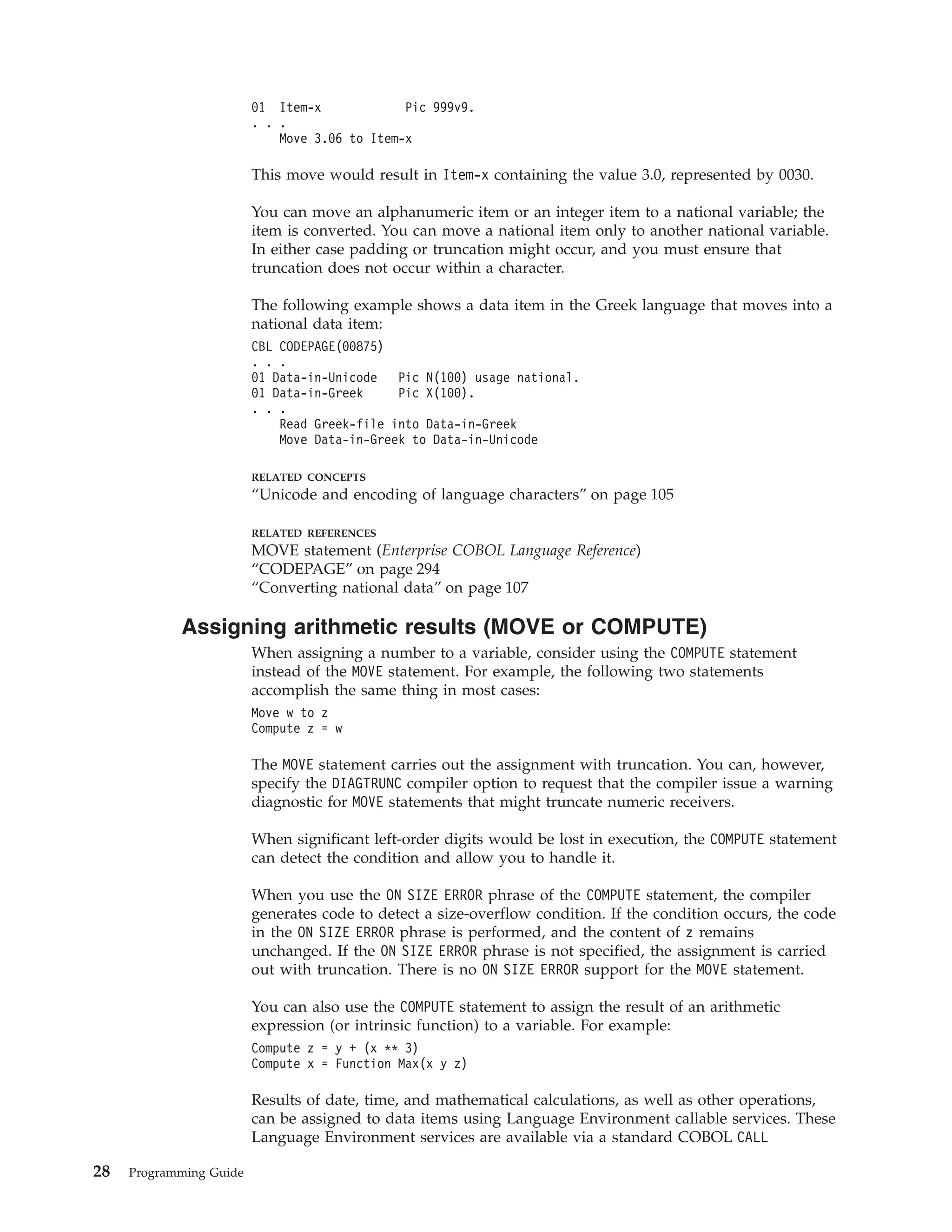 01 Item-x Pic 999v9.
. . .
Move 3.06 to Item-x
This move would result in Item-x containing the value 3.0, represented by 0030.
You can move an alphanumeric item or an integer item to a national variable; the
item is converted. You can move a national item only to another national variable.
In either case padding or truncation might occur, and you must ensure that
truncation does not occur within a character.
The following example shows a data item in the Greek language that moves into a
national data item:
CBL CODEPAGE(00875)
. . .
01 Data-in-Unicode Pic N(100) usage national.
01 Data-in-Greek Pic X(100).
. . .
Read Greek-file into Data-in-Greek
Move Data-in-Greek to Data-in-Unicode
RELATED CONCEPTS
“Unicode and encoding of language characters” on page 105
RELATED REFERENCES
MOVE statement (Enterprise COBOL Language Reference)
“CODEPAGE” on page 294
“Converting national data” on page 107
Assigning arithmetic results (MOVE or COMPUTE)
When assigning a number to a variable, consider using the COMPUTE statement
instead of the MOVE statement. For example, the following two statements
accomplish the same thing in most cases:
Move w to z
Compute z = w
The MOVE statement carries out the assignment with truncation. You can, however,
specify the DIAGTRUNC compiler option to request that the compiler issue a warning
diagnostic for MOVE statements that might truncate numeric receivers.
When significant left-order digits would be lost in execution, the COMPUTE statement
can detect the condition and allow you to handle it.
When you use the ON SIZE ERROR phrase of the COMPUTE statement, the compiler
generates code to detect a size-overflow condition. If the condition occurs, the code
in the ON SIZE ERROR phrase is performed, and the content of z remains
unchanged. If the ON SIZE ERROR phrase is not specified, the assignment is carried
out with truncation. There is no ON SIZE ERROR support for the MOVE statement.
You can also use the COMPUTE statement to assign the result of an arithmetic
expression (or intrinsic function) to a variable. For example:
Compute z = y + (x ** 3)
Compute x = Function Max(x y z)
Results of date, time, and mathematical calculations, as well as other operations,
can be assigned to data items using Language Environment callable services. These
Language Environment services are available via a standard COBOL CALL
28 Programming Guide
 