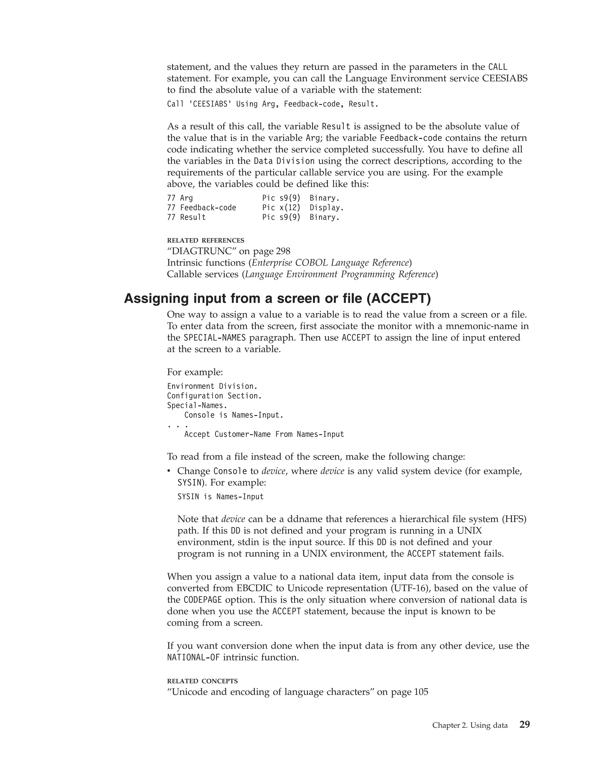 statement, and the values they return are passed in the parameters in the CALL
statement. For example, you can call the Language Environment service CEESIABS
to find the absolute value of a variable with the statement:
Call ’CEESIABS’ Using Arg, Feedback-code, Result.
As a result of this call, the variable Result is assigned to be the absolute value of
the value that is in the variable Arg; the variable Feedback-code contains the return
code indicating whether the service completed successfully. You have to define all
the variables in the Data Division using the correct descriptions, according to the
requirements of the particular callable service you are using. For the example
above, the variables could be defined like this:
77 Arg Pic s9(9) Binary.
77 Feedback-code Pic x(12) Display.
77 Result Pic s9(9) Binary.
RELATED REFERENCES
“DIAGTRUNC” on page 298
Intrinsic functions (Enterprise COBOL Language Reference)
Callable services (Language Environment Programming Reference)
Assigning input from a screen or file (ACCEPT)
One way to assign a value to a variable is to read the value from a screen or a file.
To enter data from the screen, first associate the monitor with a mnemonic-name in
the SPECIAL-NAMES paragraph. Then use ACCEPT to assign the line of input entered
at the screen to a variable.
For example:
Environment Division.
Configuration Section.
Special-Names.
Console is Names-Input.
. . .
Accept Customer-Name From Names-Input
To read from a file instead of the screen, make the following change:
v Change Console to device, where device is any valid system device (for example,
SYSIN). For example:
SYSIN is Names-Input
Note that device can be a ddname that references a hierarchical file system (HFS)
path. If this DD is not defined and your program is running in a UNIX
environment, stdin is the input source. If this DD is not defined and your
program is not running in a UNIX environment, the ACCEPT statement fails.
When you assign a value to a national data item, input data from the console is
converted from EBCDIC to Unicode representation (UTF-16), based on the value of
the CODEPAGE option. This is the only situation where conversion of national data is
done when you use the ACCEPT statement, because the input is known to be
coming from a screen.
If you want conversion done when the input data is from any other device, use the
NATIONAL-OF intrinsic function.
RELATED CONCEPTS
“Unicode and encoding of language characters” on page 105
Chapter 2. Using data 29
 
