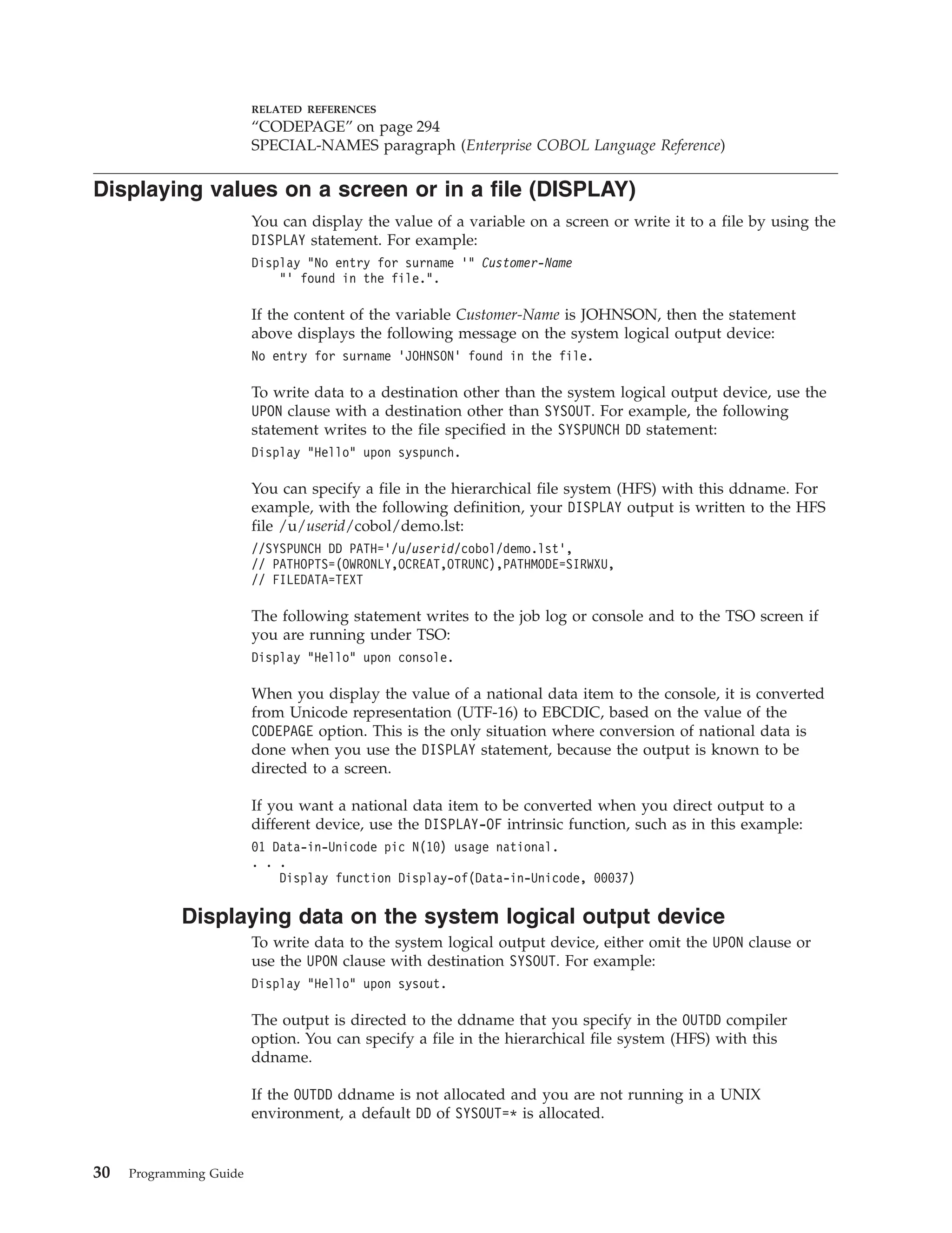 RELATED REFERENCES
“CODEPAGE” on page 294
SPECIAL-NAMES paragraph (Enterprise COBOL Language Reference)
Displaying values on a screen or in a file (DISPLAY)
You can display the value of a variable on a screen or write it to a file by using the
DISPLAY statement. For example:
Display “No entry for surname ’” Customer-Name
“’ found in the file.”.
If the content of the variable Customer-Name is JOHNSON, then the statement
above displays the following message on the system logical output device:
No entry for surname ’JOHNSON’ found in the file.
To write data to a destination other than the system logical output device, use the
UPON clause with a destination other than SYSOUT. For example, the following
statement writes to the file specified in the SYSPUNCH DD statement:
Display “Hello” upon syspunch.
You can specify a file in the hierarchical file system (HFS) with this ddname. For
example, with the following definition, your DISPLAY output is written to the HFS
file /u/userid/cobol/demo.lst:
//SYSPUNCH DD PATH=’/u/userid/cobol/demo.lst’,
// PATHOPTS=(OWRONLY,OCREAT,OTRUNC),PATHMODE=SIRWXU,
// FILEDATA=TEXT
The following statement writes to the job log or console and to the TSO screen if
you are running under TSO:
Display “Hello” upon console.
When you display the value of a national data item to the console, it is converted
from Unicode representation (UTF-16) to EBCDIC, based on the value of the
CODEPAGE option. This is the only situation where conversion of national data is
done when you use the DISPLAY statement, because the output is known to be
directed to a screen.
If you want a national data item to be converted when you direct output to a
different device, use the DISPLAY-OF intrinsic function, such as in this example:
01 Data-in-Unicode pic N(10) usage national.
. . .
Display function Display-of(Data-in-Unicode, 00037)
Displaying data on the system logical output device
To write data to the system logical output device, either omit the UPON clause or
use the UPON clause with destination SYSOUT. For example:
Display “Hello” upon sysout.
The output is directed to the ddname that you specify in the OUTDD compiler
option. You can specify a file in the hierarchical file system (HFS) with this
ddname.
If the OUTDD ddname is not allocated and you are not running in a UNIX
environment, a default DD of SYSOUT=* is allocated.
30 Programming Guide
 