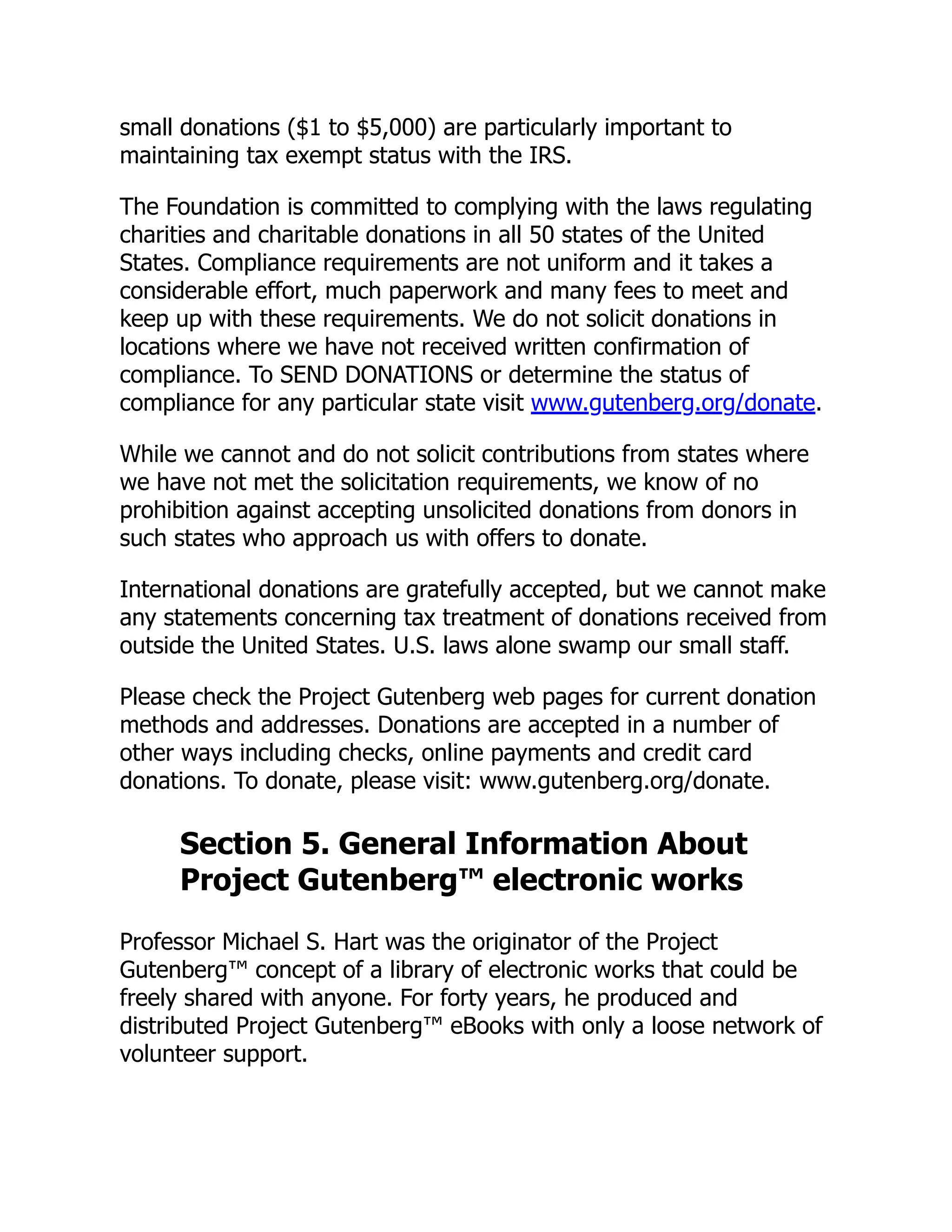 small donations ($1 to $5,000) are particularly important to
maintaining tax exempt status with the IRS.
The Foundation is committed to complying with the laws regulating
charities and charitable donations in all 50 states of the United
States. Compliance requirements are not uniform and it takes a
considerable effort, much paperwork and many fees to meet and
keep up with these requirements. We do not solicit donations in
locations where we have not received written confirmation of
compliance. To SEND DONATIONS or determine the status of
compliance for any particular state visit www.gutenberg.org/donate.
While we cannot and do not solicit contributions from states where
we have not met the solicitation requirements, we know of no
prohibition against accepting unsolicited donations from donors in
such states who approach us with offers to donate.
International donations are gratefully accepted, but we cannot make
any statements concerning tax treatment of donations received from
outside the United States. U.S. laws alone swamp our small staff.
Please check the Project Gutenberg web pages for current donation
methods and addresses. Donations are accepted in a number of
other ways including checks, online payments and credit card
donations. To donate, please visit: www.gutenberg.org/donate.
Section 5. General Information About
Project Gutenberg™ electronic works
Professor Michael S. Hart was the originator of the Project
Gutenberg™ concept of a library of electronic works that could be
freely shared with anyone. For forty years, he produced and
distributed Project Gutenberg™ eBooks with only a loose network of
volunteer support.
 