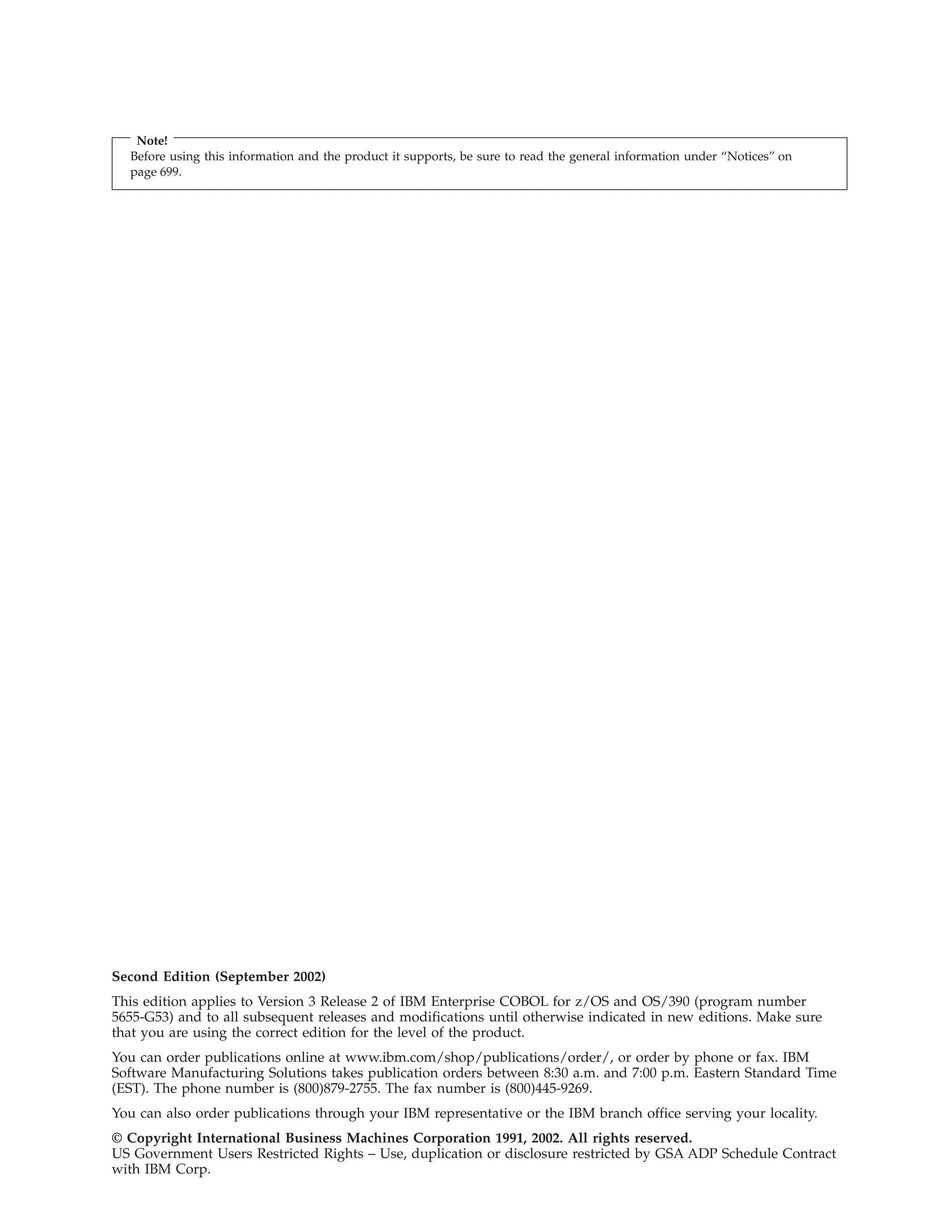 Note!
Before using this information and the product it supports, be sure to read the general information under “Notices” on
page 699.
Second Edition (September 2002)
This edition applies to Version 3 Release 2 of IBM Enterprise COBOL for z/OS and OS/390 (program number
5655-G53) and to all subsequent releases and modifications until otherwise indicated in new editions. Make sure
that you are using the correct edition for the level of the product.
You can order publications online at www.ibm.com/shop/publications/order/, or order by phone or fax. IBM
Software Manufacturing Solutions takes publication orders between 8:30 a.m. and 7:00 p.m. Eastern Standard Time
(EST). The phone number is (800)879-2755. The fax number is (800)445-9269.
You can also order publications through your IBM representative or the IBM branch office serving your locality.
© Copyright International Business Machines Corporation 1991, 2002. All rights reserved.
US Government Users Restricted Rights – Use, duplication or disclosure restricted by GSA ADP Schedule Contract
with IBM Corp.
 