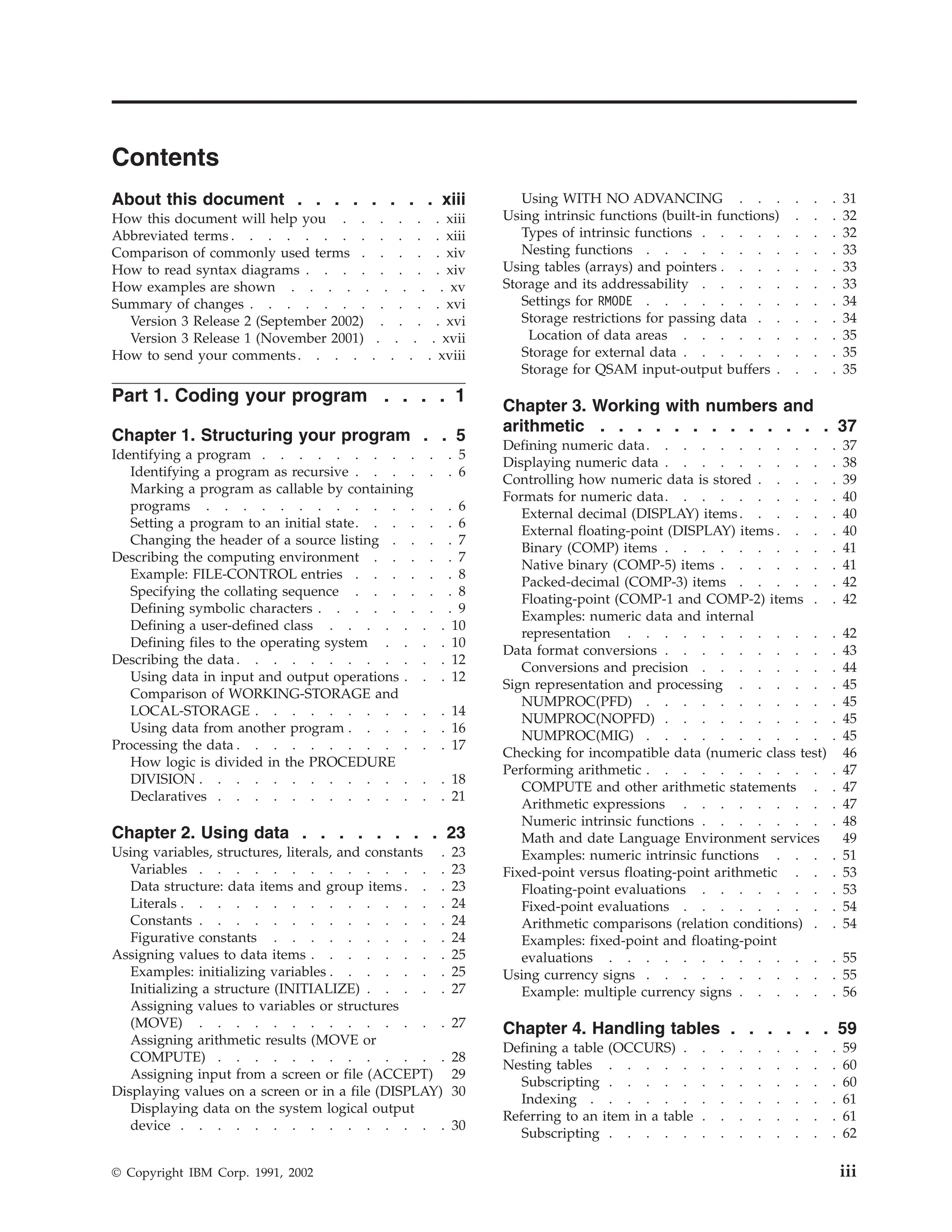 Contents
About this document . . . . . . . . xiii
How this document will help you . . . . . . xiii
Abbreviated terms . . . . . . . . . . . . xiii
Comparison of commonly used terms . . . . . xiv
How to read syntax diagrams . . . . . . . . xiv
How examples are shown . . . . . . . . . xv
Summary of changes . . . . . . . . . . . xvi
Version 3 Release 2 (September 2002) . . . . xvi
Version 3 Release 1 (November 2001) . . . . xvii
How to send your comments. . . . . . . . xviii
Part 1. Coding your program . . . . 1
Chapter 1. Structuring your program . . 5
Identifying a program . . . . . . . . . . . 5
Identifying a program as recursive . . . . . . 6
Marking a program as callable by containing
programs . . . . . . . . . . . . . . 6
Setting a program to an initial state. . . . . . 6
Changing the header of a source listing . . . . 7
Describing the computing environment . . . . . 7
Example: FILE-CONTROL entries . . . . . . 8
Specifying the collating sequence . . . . . . 8
Defining symbolic characters . . . . . . . . 9
Defining a user-defined class . . . . . . . 10
Defining files to the operating system . . . . 10
Describing the data. . . . . . . . . . . . 12
Using data in input and output operations . . . 12
Comparison of WORKING-STORAGE and
LOCAL-STORAGE . . . . . . . . . . . 14
Using data from another program . . . . . . 16
Processing the data . . . . . . . . . . . . 17
How logic is divided in the PROCEDURE
DIVISION . . . . . . . . . . . . . . 18
Declaratives . . . . . . . . . . . . . 21
Chapter 2. Using data . . . . . . . . 23
Using variables, structures, literals, and constants . 23
Variables . . . . . . . . . . . . . . 23
Data structure: data items and group items . . . 23
Literals . . . . . . . . . . . . . . . 24
Constants . . . . . . . . . . . . . . 24
Figurative constants . . . . . . . . . . 24
Assigning values to data items . . . . . . . . 25
Examples: initializing variables . . . . . . . 25
Initializing a structure (INITIALIZE) . . . . . 27
Assigning values to variables or structures
(MOVE) . . . . . . . . . . . . . . 27
Assigning arithmetic results (MOVE or
COMPUTE) . . . . . . . . . . . . . 28
Assigning input from a screen or file (ACCEPT) 29
Displaying values on a screen or in a file (DISPLAY) 30
Displaying data on the system logical output
device . . . . . . . . . . . . . . . 30
Using WITH NO ADVANCING . . . . . . 31
Using intrinsic functions (built-in functions) . . . 32
Types of intrinsic functions . . . . . . . . 32
Nesting functions . . . . . . . . . . . 33
Using tables (arrays) and pointers . . . . . . . 33
Storage and its addressability . . . . . . . . 33
Settings for RMODE . . . . . . . . . . . 34
Storage restrictions for passing data . . . . . 34
Location of data areas . . . . . . . . . 35
Storage for external data . . . . . . . . . 35
Storage for QSAM input-output buffers . . . . 35
Chapter 3. Working with numbers and
arithmetic . . . . . . . . . . . . . 37
Defining numeric data. . . . . . . . . . . 37
Displaying numeric data . . . . . . . . . . 38
Controlling how numeric data is stored . . . . . 39
Formats for numeric data. . . . . . . . . . 40
External decimal (DISPLAY) items. . . . . . 40
External floating-point (DISPLAY) items . . . . 40
Binary (COMP) items . . . . . . . . . . 41
Native binary (COMP-5) items . . . . . . . 41
Packed-decimal (COMP-3) items . . . . . . 42
Floating-point (COMP-1 and COMP-2) items . . 42
Examples: numeric data and internal
representation . . . . . . . . . . . . 42
Data format conversions . . . . . . . . . . 43
Conversions and precision . . . . . . . . 44
Sign representation and processing . . . . . . 45
NUMPROC(PFD) . . . . . . . . . . . 45
NUMPROC(NOPFD) . . . . . . . . . . 45
NUMPROC(MIG) . . . . . . . . . . . 45
Checking for incompatible data (numeric class test) 46
Performing arithmetic . . . . . . . . . . . 47
COMPUTE and other arithmetic statements . . 47
Arithmetic expressions . . . . . . . . . 47
Numeric intrinsic functions . . . . . . . . 48
Math and date Language Environment services 49
Examples: numeric intrinsic functions . . . . 51
Fixed-point versus floating-point arithmetic . . . 53
Floating-point evaluations . . . . . . . . 53
Fixed-point evaluations . . . . . . . . . 54
Arithmetic comparisons (relation conditions) . . 54
Examples: fixed-point and floating-point
evaluations . . . . . . . . . . . . . 55
Using currency signs . . . . . . . . . . . 55
Example: multiple currency signs . . . . . . 56
Chapter 4. Handling tables . . . . . . 59
Defining a table (OCCURS) . . . . . . . . . 59
Nesting tables . . . . . . . . . . . . . 60
Subscripting . . . . . . . . . . . . . 60
Indexing . . . . . . . . . . . . . . 61
Referring to an item in a table . . . . . . . . 61
Subscripting . . . . . . . . . . . . . 62
© Copyright IBM Corp. 1991, 2002 iii
 
