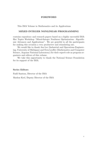 FOREWORD
This IMA Volume in Mathematics and its Applications
MIXED INTEGER NONLINEAR PROGRAMMING
contains expository and research papers based on a highly successful IMA
Hot Topics Workshop “Mixed-Integer Nonlinear Optimization: Algorith-
mic Advances and Applications”. We are grateful to all the participants
for making this occasion a very productive and stimulating one.
We would like to thank Jon Lee (Industrial and Operations Engineer-
ing, University of Michigan) and Sven Leyﬀer (Mathematics and Computer
Science, Argonne National Laboratory) for their superb role as program or-
ganizers and editors of this volume.
We take this opportunity to thank the National Science Foundation
for its support of the IMA.
Series Editors
Fadil Santosa, Director of the IMA
Markus Keel, Deputy Director of the IMA
v
 