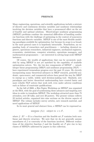 PREFACE
Many engineering, operations, and scientiﬁc applications include a mixture
of discrete and continuous decision variables and nonlinear relationships
involving the decision variables that have a pronounced eﬀect on the set
of feasible and optimal solutions. Mixed-integer nonlinear programming
(MINLP) problems combine the numerical diﬃculties of handling nonlin-
ear functions with the challenge of optimizing in the context of nonconvex
functions and discrete variables. MINLP is one of the most ﬂexible model-
ing paradigms available for optimization; but because its scope is so broad,
in the most general cases it is hopelessly intractable. Nonetheless, an ex-
panding body of researchers and practitioners — including chemical en-
gineers, operations researchers, industrial engineers, mechanical engineers,
economists, statisticians, computer scientists, operations managers, and
mathematical programmers — are interested in solving large-scale MINLP
instances.
Of course, the wealth of applications that can be accurately mod-
eled by using MINLP is not yet matched by the capability of available
optimization solvers. Yet, the two key components of MINLP — mixed-
integer linear programming (MILP) and nonlinear programming (NLP) —
have experienced tremendous progress over the past 15 years. By cleverly
incorporating many theoretical advances in MILP research, powerful aca-
demic, open-source, and commercial solvers have paved the way for MILP
to emerge as a viable, widely used decision-making tool. Similarly, new
paradigms and better theoretical understanding have created faster and
more reliable NLP solvers that work well, even under adverse conditions
such as failure of constraint qualiﬁcations.
In the fall of 2008, a Hot-Topics Workshop on MINLP was organized
at the IMA, with the goal of synthesizing these advances and inspiring new
ideas in order to transform MINLP. The workshop attracted more than 75
attendees, over 20 talks, and over 20 posters. The present volume collects
22 invited articles, organized into nine sections on the diverse aspects of
MINLP. The volume includes survey articles, new research material, and
novel applications of MINLP.
In its most general and abstract form, a MINLP can be expressed as
minimize
x
f(x) subject to x ∈ F, (1)
where f : Rn
→ R is a function and the feasible set F contains both non-
linear and discrete structure. We note that we do not generally assume
smoothness of f or convexity of the functions involved. Diﬀerent realiza-
tions of the objective function f and the feasible set F give rise to key
classes of MINLPs addressed by papers in this collection.
vii
 
