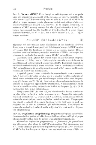 viii PREFACE
Part I. Convex MINLP. Even though mixed-integer optimization prob-
lems are nonconvex as a result of the presence of discrete variables, the
term convex MINLP is commonly used to refer to a class of MINLPs for
which a convex program results when any explicit restrictions of discrete-
ness on variables are relaxed (i.e., removed). In its simplest deﬁnition, for
a convex MINLP, we may assume that the objective function f in (1) is a
convex function and that the feasible set F is described by a set of convex
nonlinear function, c : Rn
→ Rm
, and a set of indices, I ⊂ {1, . . ., n}, of
integer variables:
F = {x ∈ Rn
| c(x) ≤ 0, and xi ∈ Z, ∀i ∈ I}. (2)
Typically, we also demand some smoothness of the functions involved.
Sometimes it is useful to expand the deﬁnition of convex MINLP to sim-
ply require that the functions be convex on the feasible region. Besides
problems that can be directly modeled as convex MINLPs, the subject has
relevance to methods that create convex MINLP subproblems.
Algorithms and software for convex mixed-integer nonlinear programs
(P. Bonami, M. Kilinç, and J. Linderoth) discusses the state of the art for
algorithms and software aimed at convex MINLPs. Important elements of
successful methods include a tree search (to handle the discrete variables),
NLP subproblems to tighten linearizations, and MILP master problems to
collect and exploit the linearizations.
A special type of convex constraint is a second-order cone constraint:
y2 ≤ z, where y is vector variable and z is a scalar variable. Subgradient-
based outer approximation for mixed-integer second-order cone program-
ming (S. Drewes and S. Ulbrich) demonstrates how such constraints can be
handled by using outer-approximation techniques. A main diﬃculty, which
the authors address using subgradients, is that at the point (y, z) = (0, 0),
the function y2 is not diﬀerentiable.
Many convex MINLPs have “oﬀ/on” decisions that force a continuous
variable either to be 0 or to be in a convex set. Perspective reformula-
tion and applications (O. Günlük and J. Linderoth) describes an eﬀective
reformulation technique that is applicable to such situations. The perspec-
tive g(x, t) = tc(x/t) of a convex function c(x) is itself convex, and this
property can be used to construct tight reformulations. The perspective
reformulation is closely related to the subject of the next section: disjunc-
tive programming.
Part II. Disjunctive programming. Disjunctive programs involve con-
tinuous variable together with Boolean variables which model logical propo-
sitions directly rather than by means of an algebraic formulation.
Generalized disjunctive programming: A framework for formulation
and alternative algorithms for MINLP optimization (I.E. Grossmann and
J.P. Ruiz) addresses generalized disjunctive programs (GDPs), which are
MINLPs that involve general disjunctions and nonlinear terms. GDPs can
 