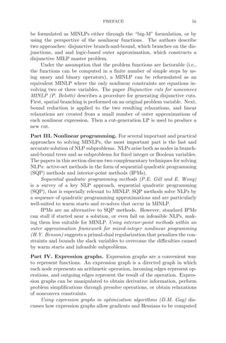 PREFACE ix
be formulated as MINLPs either through the “big-M” formulation, or by
using the perspective of the nonlinear functions. The authors describe
two approaches: disjunctive branch-and-bound, which branches on the dis-
junctions, and and logic-based outer approximation, which constructs a
disjunctive MILP master problem.
Under the assumption that the problem functions are factorable (i.e.,
the functions can be computed in a ﬁnite number of simple steps by us-
ing unary and binary operators), a MINLP can be reformulated as an
equivalent MINLP where the only nonlinear constraints are equations in-
volving two or three variables. The paper Disjunctive cuts for nonconvex
MINLP (P. Belotti) describes a procedure for generating disjunctive cuts.
First, spatial branching is performed on an original problem variable. Next,
bound reduction is applied to the two resulting relaxations, and linear
relaxations are created from a small number of outer approximations of
each nonlinear expression. Then a cut-generation LP is used to produce a
new cut.
Part III. Nonlinear programming. For several important and practical
approaches to solving MINLPs, the most important part is the fast and
accurate solution of NLP subproblems. NLPs arise both as nodes in branch-
and-bound trees and as subproblems for ﬁxed integer or Boolean variables.
The papers in this section discuss two complementary techniques for solving
NLPs: active-set methods in the form of sequential quadratic programming
(SQP) methods and interior-point methods (IPMs).
Sequential quadratic programming methods (P.E. Gill and E. Wong)
is a survey of a key NLP approach, sequential quadratic programming
(SQP), that is especially relevant to MINLP. SQP methods solve NLPs by
a sequence of quadratic programming approximations and are particularly
well-suited to warm starts and re-solves that occur in MINLP.
IPMs are an alternative to SQP methods. However, standard IPMs
can stall if started near a solution, or even fail on infeasible NLPs, mak-
ing them less suitable for MINLP. Using interior-point methods within an
outer approximation framework for mixed-integer nonlinear programming
(H.Y. Benson) suggests a primal-dual regularization that penalizes the con-
straints and bounds the slack variables to overcome the diﬃculties caused
by warm starts and infeasible subproblems.
Part IV. Expression graphs. Expression graphs are a convenient way
to represent functions. An expression graph is a directed graph in which
each node represents an arithmetic operation, incoming edges represent op-
erations, and outgoing edges represent the result of the operation. Expres-
sion graphs can be manipulated to obtain derivative information, perform
problem simpliﬁcations through presolve operations, or obtain relaxations
of nonconvex constraints.
Using expression graphs in optimization algorithms (D.M. Gay) dis-
cusses how expression graphs allow gradients and Hessians to be computed
 