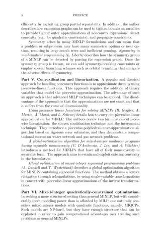 x PREFACE
eﬃciently by exploiting group partial separability. In addition, the author
describes how expression graphs can be used to tighten bounds on variables
to provide tighter outer approximations of nonconvex expressions, detect
convexity (e.g., for quadratic constraints), and propagate constraints.
Symmetry arises in many MINLP formulations and can mean that
a problem or subproblem may have many symmetric optima or near op-
tima, resulting in large search trees and ineﬃcient pruning. Symmetry in
mathematical programming (L. Liberti) describes how the symmetry group
of a MINLP can be detected by parsing the expression graph. Once the
symmetry group is known, we can add symmetry-breaking constraints or
employ special branching schemes such as orbital branching that mitigate
the adverse eﬀects of symmetry.
Part V. Convexiﬁcation and linearization. A popular and classical
approach for handling nonconvex functions is to approximate them by using
piecewise-linear functions. This approach requires the addition of binary
variables that model the piecewise approximation. The advantage of such
an approach is that advanced MILP techniques can be applied. The disad-
vantage of the approach is that the approximations are not exact and that
it suﬀers from the curse of dimensionality.
Using piecewise linear functions for solving MINLPs (B. Geißler, A.
Martin, A. Morsi, and L. Schewe) details how to carry out piecewise-linear
approximation for MINLP. The authors review two formulations of piece-
wise linearization: the convex combination technique and the incremental
technique. They introduce a piecewise-polyhedral outer-approximation al-
gorithm based on rigorous error estimates, and they demonstrate compu-
tational success on water network and gas network problems.
A global-optimization algorithm for mixed-integer nonlinear programs
having separable nonconvexity (C. D’Ambrosio, J. Lee, and A. Wächter)
introduces a method for MINLPs that have all of their nonconvexity in
separable form. The approach aims to retain and exploit existing convexity
in the formulation.
Global optimization of mixed-integer signomial programming problems
(A. Lundell and T. Westerlund) describes a global optimization algorithm
for MINLPs containing signomial functions. The method obtains a convex
relaxation through reformulations, by using single-variable transformations
in concert with piecewise-linear approximations of the inverse transforma-
tions.
Part VI. Mixed-integer quadratically-constrained optimization.
In seeking a more structured setting than general MINLP, but with consid-
erably more modeling power than is aﬀorded by MILP, one naturally con-
siders mixed-integer models with quadratic functions, namely, MIQCPs.
Such models are NP-hard, but they have enough structure that can be
exploited in order to gain computational advantages over treating such
problems as general MINLPs.
 