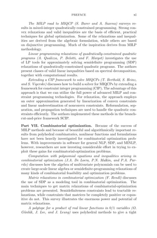 PREFACE xi
The MILP road to MIQCP (S. Burer and A. Saxena) surveys re-
sults in mixed-integer quadratically constrained programming. Strong con-
vex relaxations and valid inequalities are the basis of eﬃcient, practical
techniques for global optimization. Some of the relaxations and inequal-
ities are derived from the algebraic formulation, while others are based
on disjunctive programming. Much of the inspiration derives from MILP
methodology.
Linear programming relaxations of quadratically-constrained quadratic
programs (A. Qualizza, P. Belotti, and F. Margot) investigates the use
of LP tools for approximately solving semideﬁnite programming (SDP)
relaxations of quadratically-constrained quadratic programs. The authors
present classes of valid linear inequalities based on spectral decomposition,
together with computational results.
Extending a CIP framework to solve MIQCPs (T. Berthold, S. Heinz,
and S. Vigerske) discusses how to build a solver for MIQCPs by extending a
framework for constraint integer programming (CIP). The advantage of this
approach is that we can utilize the full power of advanced MILP and con-
straint programming technologies. For relaxation, the approach employs
an outer approximation generated by linearization of convex constraints
and linear underestimation of nonconvex constraints. Reformulation, sep-
aration, and propagation techniques are used to handle the quadratic con-
straints eﬃciently. The authors implemented these methods in the branch-
cut-and-price framework SCIP.
Part VII. Combinatorial optimization. Because of the success of
MILP methods and because of beautiful and algorithmically important re-
sults from polyhedral combinatorics, nonlinear functions and formulations
have not been heavily investigated for combinatorial optimization prob-
lems. With improvements in software for general NLP, SDP, and MINLP,
however, researchers are now investing considerable eﬀort in trying to ex-
ploit these gains for combinatorial-optimization problems.
Computation with polynomial equations and inequalities arising in
combinatorial optimization (J.A. De Loera, P.N. Malkin, and P.A. Par-
rilo) discusses how the algebra of multivariate polynomials can be used to
create large-scale linear algebra or semideﬁnite-programming relaxations of
many kinds of combinatorial feasibility and optimization problems.
Matrix relaxations in combinatorial optimization (F. Rendl) discusses
the use of SDP as a modeling tool in combinatorial optimization. The
main techniques to get matrix relaxations of combinatorial-optimization
problems are presented. Semideﬁniteness constraints lead to tractable re-
laxations, while constraints that matrices be completely positive or copos-
itive do not. This survey illustrates the enormous power and potential of
matrix relaxations.
A polytope for a product of real linear functions in 0/1 variables (O.
Günlük, J. Lee, and J. Leung) uses polyhedral methods to give a tight
 