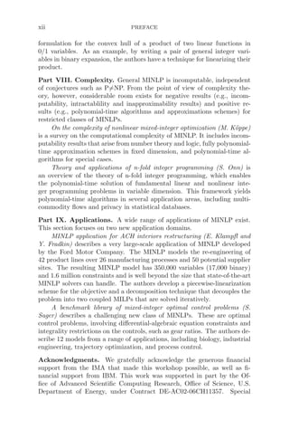 xii PREFACE
formulation for the convex hull of a product of two linear functions in
0/1 variables. As an example, by writing a pair of general integer vari-
ables in binary expansion, the authors have a technique for linearizing their
product.
Part VIII. Complexity. General MINLP is incomputable, independent
of conjectures such as P=NP. From the point of view of complexity the-
ory, however, considerable room exists for negative results (e.g., incom-
putability, intractablility and inapproximability results) and positive re-
sults (e.g., polynomial-time algorithms and approximations schemes) for
restricted classes of MINLPs.
On the complexity of nonlinear mixed-integer optimization (M. Köppe)
is a survey on the computational complexity of MINLP. It includes incom-
putability results that arise from number theory and logic, fully polynomial-
time approximation schemes in ﬁxed dimension, and polynomial-time al-
gorithms for special cases.
Theory and applications of n-fold integer programming (S. Onn) is
an overview of the theory of n-fold integer programming, which enables
the polynomial-time solution of fundamental linear and nonlinear inte-
ger programming problems in variable dimension. This framework yields
polynomial-time algorithms in several application areas, including multi-
commodity ﬂows and privacy in statistical databases.
Part IX. Applications. A wide range of applications of MINLP exist.
This section focuses on two new application domains.
MINLP application for ACH interiors restructuring (E. Klampﬂ and
Y. Fradkin) describes a very large-scale application of MINLP developed
by the Ford Motor Company. The MINLP models the re-engineering of
42 product lines over 26 manufacturing processes and 50 potential supplier
sites. The resulting MINLP model has 350,000 variables (17,000 binary)
and 1.6 million constraints and is well beyond the size that state-of-the-art
MINLP solvers can handle. The authors develop a piecewise-linearization
scheme for the objective and a decomposition technique that decouples the
problem into two coupled MILPs that are solved iteratively.
A benchmark library of mixed-integer optimal control problems (S.
Sager) describes a challenging new class of MINLPs. These are optimal
control problems, involving diﬀerential-algebraic equation constraints and
integrality restrictions on the controls, such as gear ratios. The authors de-
scribe 12 models from a range of applications, including biology, industrial
engineering, trajectory optimization, and process control.
Acknowledgments. We gratefully acknowledge the generous ﬁnancial
support from the IMA that made this workshop possible, as well as ﬁ-
nancial support from IBM. This work was supported in part by the Of-
ﬁce of Advanced Scientiﬁc Computing Research, Oﬃce of Science, U.S.
Department of Energy, under Contract DE-AC02-06CH11357. Special
 