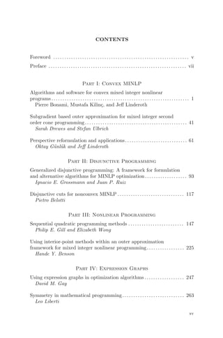 CONTENTS
Foreword . . . . . . . . . . . . . . . . . . . . . . . . . . . . . . . . . . . . . . . . . . . . . . . . . . . . . . . . . . . . . v
Preface . . . . . . . . . . . . . . . . . . . . . . . . . . . . . . . . . . . . . . . . . . . .. . . . . . . . . . . . . . . . . . vii
Part I: Convex MINLP
Algorithms and software for convex mixed integer nonlinear
programs .. . . . . . . . . . . . . . . . . . . . . . . . . . . . . . . . . . . . . . . . . . . . . . . . . . . . . . . . . . . . . 1
Pierre Bonami, Mustafa Kilinç, and Jeﬀ Linderoth
Subgradient based outer approximation for mixed integer second
order cone programming.. . . . . . . . . . . . . . . . . . . . . . . . . . . . . .. . . . . . . . . . . . . . . 41
Sarah Drewes and Stefan Ulbrich
Perspective reformulation and applications. . . . . . . . . . . . . . . . . . . . . . . . . . . . 61
Oktay Günlük and Jeﬀ Linderoth
Part II: Disjunctive Programming
Generalized disjunctive programming: A framework for formulation
and alternative algorithms for MINLP optimization. . . . . . .. . . . . . . . . . . . 93
Ignacio E. Grossmann and Juan P. Ruiz
Disjunctive cuts for nonconvex MINLP . . . . . . . . . . . . . . . . . . .. . . . . . . . . . . 117
Pietro Belotti
Part III: Nonlinear Programming
Sequential quadratic programming methods . . . . . . . . . . . . . . . . . . . . . . . . . 147
Philip E. Gill and Elizabeth Wong
Using interior-point methods within an outer approximation
framework for mixed integer nonlinear programming .. . . . . . . . . . . . . . . . 225
Hande Y. Benson
Part IV: Expression Graphs
Using expression graphs in optimization algorithms .. . . . . . . . . . . . . . . . . 247
David M. Gay
Symmetry in mathematical programming .. . . . . . . . . . . . . . . . . . . . . . . . . . . 263
Leo Liberti
xv
 