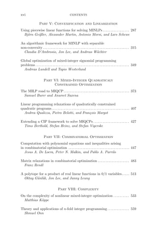 xvi CONTENTS
Part V: Convexification and Linearization
Using piecewise linear functions for solving MINLPs . . . . . . . . . . . . . . . . . 287
Björn Geißler, Alexander Martin, Antonio Morsi, and Lars Schewe
An algorithmic framework for MINLP with separable
non-convexity .. . . . . . . . . . . . . . . . . . . . . . . . . . . . . . . . . . . . . . . . . . . . . . . . . . . . . . 315
Claudia D’Ambrosio, Jon Lee, and Andreas Wächter
Global optimization of mixed-integer signomial programming
problems . . . . . . . . . . . . . . . . . . . . . . . . . . . . . . . . . . . . . . . . . . . . . . . . . . . . . . . . . . . . 349
Andreas Lundell and Tapio Westerlund
Part VI: Mixed-Integer Quadraticaly
Constrained Optimization
The MILP road to MIQCP . . . . . . . . . . . . . . . . . . . . . . . . . . . . . . . . . . . . . . . . . . 373
Samuel Burer and Anureet Saxena
Linear programming relaxations of quadratically constrained
quadratic programs.. . . . . . . . . . . . . . . . . . . . . . . . . . . . . . . . .. . . . . . . . . . . . . . . . 407
Andrea Qualizza, Pietro Belotti, and François Margot
Extending a CIP framework to solve MIQCPs . . . . . . . . . . . . . . . . . . . . . . . 427
Timo Berthold, Stefan Heinz, and Stefan Vigerske
Part VII: Combinatorial Optimization
Computation with polynomial equations and inequalities arising
in combinatorial optimization . . . . . . . . . . . . . . . . . . . . . . . . . . . . . . . . . . . . . . . 447
Jesus A. De Loera, Peter N. Malkin, and Pablo A. Parrilo
Matrix relaxations in combinatorial optimization . . . . . . . . . . . . . . . . . . . . 483
Franz Rendl
A polytope for a product of real linear functions in 0/1 variables. . . . . 513
Oktay Günlük, Jon Lee, and Janny Leung
Part VIII: Complexity
On the complexity of nonlinear mixed-integer optimization . . . . . . . . . . 533
Matthias Köppe
Theory and applications of n-fold integer programming .. . . . . . . . . . . . . 559
Shmuel Onn
 