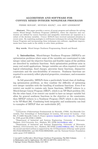 ALGORITHMS AND SOFTWARE FOR
CONVEX MIXED INTEGER NONLINEAR PROGRAMS
PIERRE BONAMI∗, MUSTAFA KILINÇ†, AND JEFF LINDEROTH‡
Abstract. This paper provides a survey of recent progress and software for solving
convex Mixed Integer Nonlinear Programs (MINLP)s, where the objective and con-
straints are deﬁned by convex functions and integrality restrictions are imposed on a
subset of the decision variables. Convex MINLPs have received sustained attention in
recent years. By exploiting analogies to well-known techniques for solving Mixed Integer
Linear Programs and incorporating these techniques into software, signiﬁcant improve-
ments have been made in the ability to solve these problems.
Key words. Mixed Integer Nonlinear Programming; Branch and Bound.
1. Introduction. Mixed-Integer Nonlinear Programs (MINLP)s are
optimization problems where some of the variables are constrained to take
integer values and the objective function and feasible region of the problem
are described by nonlinear functions. Such optimization problems arise in
many real world applications. Integer variables are often required to model
logical relationships, ﬁxed charges, piecewise linear functions, disjunctive
constraints and the non-divisibility of resources. Nonlinear functions are
required to accurately reﬂect physical properties, covariance, and economies
of scale.
In full generality, MINLPs form a particularly broad class of challeng-
ing optimization problems, as they combine the diﬃculty of optimizing
over integer variables with the handling of nonlinear functions. Even if we
restrict our model to contain only linear functions, MINLP reduces to a
Mixed-Integer Linear Program (MILP), which is an NP-Hard problem [55].
On the other hand, if we restrict our model to have no integer variable but
allow for general nonlinear functions in the objective or the constraints,
then MINLP reduces to a Nonlinear Program (NLP) which is also known
to be NP-Hard [90]. Combining both integrality and nonlinearity can lead
to examples of MINLP that are undecidable [67].
∗Laboratoire d’Informatique Fondamentale de Marseille, CNRS, Aix-Marseille Uni-
versités, Parc Scientiﬁque et Technologique de Luminy, 163 avenue de Luminy - Case
901, F-13288 Marseille Cedex 9, France (pierre.bonami@lif.univ-mrs.fr). Supported
by ANR grand BLAN06-1-138894.
†Department of Industrial and Systems Engineering, University of Wisconsin-
Madison, 1513 University Ave., Madison, WI, 53706 (kilinc@wisc.edu).
‡Department of Industrial and Systems Engineering, University of Wisconsin-
Madison, 1513 University Ave., Madison, WI 53706 (linderoth@wisc.edu). The work of
the second and third authors is supported by the US Department of Energy under grants
DE-FG02-08ER25861 and DE-FG02-09ER25869, and the National Science Foundation
under grant CCF-0830153.
1
J. Lee and S. Leyffer (eds.), Mixed Integer Nonlinear Programming, The IMA Volumes
© Springer Science+Business Media, LLC 2012
in Mathematics and its Applications 154, DOI 10.1007/978-1-4614-1927-3_1,
 