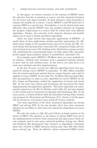 2 PIERRE BONAMI, MUSTAFA KILINÇ, AND JEFF LINDEROTH
In this paper, we restrict ourselves to the subclass of MINLP where
the objective function to minimize is convex, and the constraint functions
are all convex and upper bounded. In these instances, when integrality is
relaxed, the feasible set is convex. Convex MINLP is still NP-hard since it
contains MILP as a special case. Nevertheless, it can be solved much more
eﬃciently than general MINLP since the problem obtained by dropping
the integrity requirements is a convex NLP for which there exist eﬃcient
algorithms. Further, the convexity of the objective function and feasible
region can be used to design specialized algorithms.
There are many diverse and important applications of MINLPs. A
small subset of these applications includes portfolio optimization [21, 68],
block layout design in the manufacturing and service sectors [33, 98], net-
work design with queuing delay constraints [27], integrated design and con-
trol of chemical processes [53], drinking water distribution systems security
[73], minimizing the environmental impact of utility plants [46], and multi-
period supply chain problems subject to probabilistic constraints [75].
Even though convex MINLP is NP-Hard, there are exact methods for
its solution—methods that terminate with a guaranteed optimal solution
or prove that no such solution exists. In this survey, our main focus is on
such exact methods and their implementation.
In the last 40 years, at least ﬁve diﬀerent algorithms have been pro-
posed for solving convex MINLP to optimality. In 1965, Dakin remarked
that the branch-and-bound method did not require linearity and could be
applied to convex MINLP. In the early 70’s, Geoﬀrion [56] generalized Ben-
ders decomposition to make an exact algorithm for convex MINLP. In the
80’s, Gupta and Ravindran studied the application of branch and bound
[62]. At the same time, Duran and Grossmann [43] introduced the Outer
Approximation decomposition algorithm. This latter algorithm was subse-
quently improved in the 90’s by Fletcher and Leyﬀer [51] and also adapted
to the branch-and-cut framework by Quesada and Grossmann [96]. In the
same period, a related method called the Extended Cutting Plane method
was proposed by Westerlund and Pettersson [111]. Section 3 of this paper
will be devoted to reviewing in more detail all of these methods.
Two main ingredients of the above mentioned algorithms are solving
MILP and solving NLP. In the last decades, there have been enormous
advances in our ability to solve these two important subproblems of convex
MINLP.
We refer the reader to [100, 92] and [113] for in-depth analysis of the
theory of MILP. The advances in the theory of solving MILP have led to
the implementation of solvers both commercial and open-source which are
now routinely used to solve many industrial problems of large size. Bixby
and Rothberg [22] demonstrate that advances in algorithmic technology
alone have resulted in MILP instances solving more than 300 times faster
than a decade ago. There are eﬀective, robust commercial MILP solvers
 