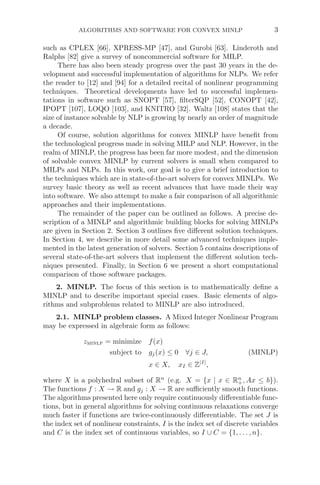 ALGORITHMS AND SOFTWARE FOR CONVEX MINLP 3
such as CPLEX [66], XPRESS-MP [47], and Gurobi [63]. Linderoth and
Ralphs [82] give a survey of noncommercial software for MILP.
There has also been steady progress over the past 30 years in the de-
velopment and successful implementation of algorithms for NLPs. We refer
the reader to [12] and [94] for a detailed recital of nonlinear programming
techniques. Theoretical developments have led to successful implemen-
tations in software such as SNOPT [57], ﬁlterSQP [52], CONOPT [42],
IPOPT [107], LOQO [103], and KNITRO [32]. Waltz [108] states that the
size of instance solvable by NLP is growing by nearly an order of magnitude
a decade.
Of course, solution algorithms for convex MINLP have beneﬁt from
the technological progress made in solving MILP and NLP. However, in the
realm of MINLP, the progress has been far more modest, and the dimension
of solvable convex MINLP by current solvers is small when compared to
MILPs and NLPs. In this work, our goal is to give a brief introduction to
the techniques which are in state-of-the-art solvers for convex MINLPs. We
survey basic theory as well as recent advances that have made their way
into software. We also attempt to make a fair comparison of all algorithmic
approaches and their implementations.
The remainder of the paper can be outlined as follows. A precise de-
scription of a MINLP and algorithmic building blocks for solving MINLPs
are given in Section 2. Section 3 outlines ﬁve diﬀerent solution techniques.
In Section 4, we describe in more detail some advanced techniques imple-
mented in the latest generation of solvers. Section 5 contains descriptions of
several state-of-the-art solvers that implement the diﬀerent solution tech-
niques presented. Finally, in Section 6 we present a short computational
comparison of those software packages.
2. MINLP. The focus of this section is to mathematically deﬁne a
MINLP and to describe important special cases. Basic elements of algo-
rithms and subproblems related to MINLP are also introduced.
2.1. MINLP problem classes. A Mixed Integer Nonlinear Program
may be expressed in algebraic form as follows:
zminlp = minimize f(x)
subject to gj(x) ≤ 0 ∀j ∈ J, (MINLP)
x ∈ X, xI ∈ Z|I|
,
where X is a polyhedral subset of Rn
(e.g. X = {x | x ∈ Rn
+, Ax ≤ b}).
The functions f : X → R and gj : X → R are suﬃciently smooth functions.
The algorithms presented here only require continuously diﬀerentiable func-
tions, but in general algorithms for solving continuous relaxations converge
much faster if functions are twice-continuously diﬀerentiable. The set J is
the index set of nonlinear constraints, I is the index set of discrete variables
and C is the index set of continuous variables, so I ∪ C = {1, . . . , n}.
 