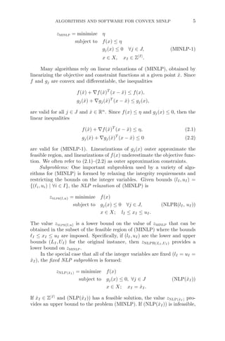 ALGORITHMS AND SOFTWARE FOR CONVEX MINLP 5
zminlp = minimize η
subject to f(x) ≤ η
gj(x) ≤ 0 ∀j ∈ J, (MINLP-1)
x ∈ X, xI ∈ Z|I|
.
Many algorithms rely on linear relaxations of (MINLP), obtained by
linearizing the objective and constraint functions at a given point x̂. Since
f and gj are convex and diﬀerentiable, the inequalities
f(x̂) + ∇f(x̂)T
(x − x̂) ≤ f(x),
gj(x̂) + ∇gj(x̂)T
(x − x̂) ≤ gj(x),
are valid for all j ∈ J and x̂ ∈ Rn
. Since f(x) ≤ η and gj(x) ≤ 0, then the
linear inequalities
f(x̂) + ∇f(x̂)T
(x − x̂) ≤ η, (2.1)
gj(x̂) + ∇gj(x̂)T
(x − x̂) ≤ 0 (2.2)
are valid for (MINLP-1). Linearizations of gj(x) outer approximate the
feasible region, and linearizations of f(x) underestimate the objective func-
tion. We often refer to (2.1)–(2.2) as outer approximation constraints.
Subproblems: One important subproblem used by a variety of algo-
rithms for (MINLP) is formed by relaxing the integrity requirements and
restricting the bounds on the integer variables. Given bounds (lI, uI) =
{(i, ui) | ∀i ∈ I}, the NLP relaxation of (MINLP) is
znlpr(l,u) = minimize f(x)
subject to gj(x) ≤ 0 ∀j ∈ J, (NLPR(lI, uI))
x ∈ X; lI ≤ xI ≤ uI.
The value znlpr(l,u) is a lower bound on the value of zminlp that can be
obtained in the subset of the feasible region of (MINLP) where the bounds
I ≤ xI ≤ uI are imposed. Speciﬁcally, if (lI, uI) are the lower and upper
bounds (LI, UI) for the original instance, then zNLPR(LI ,UI ) provides a
lower bound on zminlp.
In the special case that all of the integer variables are ﬁxed (lI = uI =
x̂I), the ﬁxed NLP subproblem is formed:
zNLP(x̂I ) = minimize f(x)
subject to gj(x) ≤ 0, ∀j ∈ J (NLP(x̂I))
x ∈ X; xI = x̂I.
If x̂I ∈ Z|I|
and (NLP(x̂I)) has a feasible solution, the value zNLP(x̂I ) pro-
vides an upper bound to the problem (MINLP). If (NLP(x̂I)) is infeasible,
 