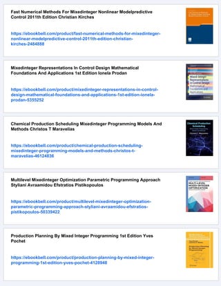 Fast Numerical Methods For Mixedinteger Nonlinear Modelpredictive
Control 2011th Edition Christian Kirches
https://ebookbell.com/product/fast-numerical-methods-for-mixedinteger-
nonlinear-modelpredictive-control-2011th-edition-christian-
kirches-2484888
Mixedinteger Representations In Control Design Mathematical
Foundations And Applications 1st Edition Ionela Prodan
https://ebookbell.com/product/mixedinteger-representations-in-control-
design-mathematical-foundations-and-applications-1st-edition-ionela-
prodan-5355252
Chemical Production Scheduling Mixedinteger Programming Models And
Methods Christos T Maravelias
https://ebookbell.com/product/chemical-production-scheduling-
mixedinteger-programming-models-and-methods-christos-t-
maravelias-46124836
Multilevel Mixedinteger Optimization Parametric Programming Approach
Styliani Avraamidou Efstratios Pistikopoulos
https://ebookbell.com/product/multilevel-mixedinteger-optimization-
parametric-programming-approach-styliani-avraamidou-efstratios-
pistikopoulos-50339422
Production Planning By Mixed Integer Programming 1st Edition Yves
Pochet
https://ebookbell.com/product/production-planning-by-mixed-integer-
programming-1st-edition-yves-pochet-4128948
 