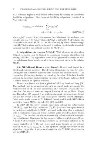 6 PIERRE BONAMI, MUSTAFA KILINÇ, AND JEFF LINDEROTH
NLP software typically will deduce infeasibility by solving an associated
feasibility subproblem. One choice of feasibility subproblem employed by
NLP solvers is
zNLPF(x̂I ) = minimize
m

j=1
wjgj(x)+
s.t. x ∈ X, xI = x̂I, (NLPF(x̂I))
where gj(x)+
= max{0, gj(x)} measures the violation of the nonlinear con-
straints and wj ≥ 0. Since when NLP(x̂I) is infeasible NLP solvers will
return the solution to NLPF(x̂I), we will often say, by abuse of terminology,
that NLP(x̂I) is solved and its solution x is optimal or minimally infeasible,
meaning that it is the optimal solution to NLPF(x̂I).
3. Algorithms for convex MINLP. With elements of algorithms
deﬁned, attention can be turned to describing common algorithms for
solving MINLPs. The algorithms share many general characteristics with
the well-known branch-and-bound or branch-and-cut methods for solving
MILPs.
3.1. NLP-Based Branch and Bound. Branch and bound is a
divide-and-conquer method. The dividing (branching) is done by parti-
tioning the set of feasible solutions into smaller and smaller subsets. The
conquering (fathoming) is done by bounding the value of the best feasible
solution in the subset and discarding the subset if its bound indicates that
it cannot contain an optimal solution.
Branch and bound was ﬁrst applied to MILP by Land and Doig [74].
The method (and its enhancements such as branch and cut) remain the
workhorse for all of the most successful MILP software. Dakin [38] real-
ized that this method does not require linearity of the problem. Gupta
and Ravindran [62] suggested an implementation of the branch-and-bound
method for convex MINLPs and investigated diﬀerent search strategies.
Other early works related to NLP-Based Branch and Bound (NLP-BB for
short) for convex MINLP include [91], [28], and [78].
In NLP-BB, the lower bounds come from solving the subproblems
(NLPR(lI, uI)). Initially, the bounds (LI, UI) (the lower and upper bounds
on the integer variables in (MINLP)) are used, so the algorithm is initialized
with a continuous relaxation whose solution value provides a lower bound
on zminlp. The variable bounds are successively reﬁned until the subregion
can be fathomed. Continuing in this manner yields a tree L of subproblems.
A node N of the search tree is characterized by the bounds enforced on its
integer variables: N
def
= (lI, uI). Lower and upper bounds on the optimal
solution value zL ≤ zminlp ≤ zU are updated through the course of the
algorithm. Algorithm 1 gives pseudocode for the NLP-BB algorithm for
solving (MINLP).
 