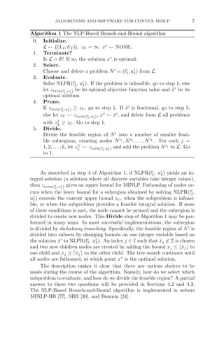 ALGORITHMS AND SOFTWARE FOR CONVEX MINLP 7
Algorithm 1 The NLP-Based Branch-and-Bound algorithm
0. Initialize.
L ← {(LI, UI)}. zU = ∞. x∗
← NONE.
1. Terminate?
Is L = ∅? If so, the solution x∗
is optimal.
2. Select.
Choose and delete a problem Ni
= (li
I, ui
I) from L.
3. Evaluate.
Solve NLPR(li
I, ui
I). If the problem is infeasible, go to step 1, else
let znlpr(li
I ,ui
I ) be its optimal objective function value and x̂i
be its
optimal solution.
4. Prune.
If znlpr(li
I ,ui
I ) ≥ zU , go to step 1. If x̂i
is fractional, go to step 5,
else let zU ← znlpr(li
I ,ui
I ), x∗
← x̂i
, and delete from L all problems
with zj
L ≥ zU . Go to step 1.
5. Divide.
Divide the feasible region of Ni
into a number of smaller feasi-
ble subregions, creating nodes Ni1
, Ni2
, . . . , Nik
. For each j =
1, 2, . . . , k, let z
ij
L ← znlpr(li
I ,ui
I ) and add the problem Nij
to L. Go
to 1.
As described in step 4 of Algorithm 1, if NLPR(li
I, ui
I) yields an in-
tegral solution (a solution where all discrete variables take integer values),
then znlpr(li
I ,ui
I ) gives an upper bound for MINLP. Fathoming of nodes oc-
curs when the lower bound for a subregion obtained by solving NLPR(li
I,
ui
I) exceeds the current upper bound zU , when the subproblem is infeasi-
ble, or when the subproblem provides a feasible integral solution. If none
of these conditions is met, the node cannot be pruned and the subregion is
divided to create new nodes. This Divide step of Algorithm 1 may be per-
formed in many ways. In most successful implementations, the subregion
is divided by dichotomy branching. Speciﬁcally, the feasible region of Ni
is
divided into subsets by changing bounds on one integer variable based on
the solution x̂i
to NLPR(li
I, ui
I). An index j ∈ I such that x̂j ∈ Z is chosen
and two new children nodes are created by adding the bound xj ≤ x̂j to
one child and xj ≥ x̂j to the other child. The tree search continues until
all nodes are fathomed, at which point x∗
is the optimal solution.
The description makes it clear that there are various choices to be
made during the course of the algorithm. Namely, how do we select which
subproblem to evaluate, and how do we divide the feasible region? A partial
answer to these two questions will be provided in Sections 4.2 and 4.3.
The NLP-Based Branch-and-Bound algorithm is implemented in solvers
MINLP-BB [77], SBB [30], and Bonmin [24].
 