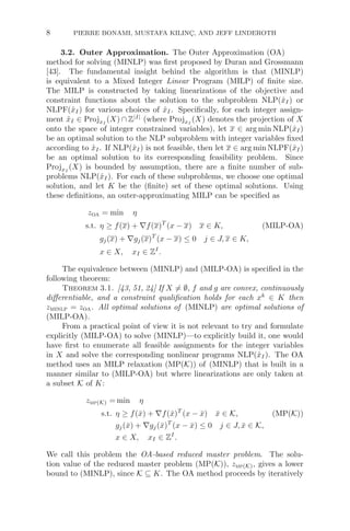 8 PIERRE BONAMI, MUSTAFA KILINÇ, AND JEFF LINDEROTH
3.2. Outer Approximation. The Outer Approximation (OA)
method for solving (MINLP) was ﬁrst proposed by Duran and Grossmann
[43]. The fundamental insight behind the algorithm is that (MINLP)
is equivalent to a Mixed Integer Linear Program (MILP) of ﬁnite size.
The MILP is constructed by taking linearizations of the objective and
constraint functions about the solution to the subproblem NLP(x̂I) or
NLPF(x̂I) for various choices of x̂I. Speciﬁcally, for each integer assign-
ment x̂I ∈ ProjxI
(X) ∩ Z|I|
(where ProjxI
(X) denotes the projection of X
onto the space of integer constrained variables), let x ∈ arg min NLP(x̂I)
be an optimal solution to the NLP subproblem with integer variables ﬁxed
according to x̂I. If NLP(x̂I) is not feasible, then let x ∈ arg min NLPF(x̂I)
be an optimal solution to its corresponding feasibility problem. Since
ProjxI
(X) is bounded by assumption, there are a ﬁnite number of sub-
problems NLP(x̂I). For each of these subproblems, we choose one optimal
solution, and let K be the (ﬁnite) set of these optimal solutions. Using
these deﬁnitions, an outer-approximating MILP can be speciﬁed as
zoa = min η
s.t. η ≥ f(x) + ∇f(x)T
(x − x) x ∈ K, (MILP-OA)
gj(x) + ∇gj(x)T
(x − x) ≤ 0 j ∈ J, x ∈ K,
x ∈ X, xI ∈ ZI
.
The equivalence between (MINLP) and (MILP-OA) is speciﬁed in the
following theorem:
Theorem 3.1. [43, 51, 24] If X = ∅, f and g are convex, continuously
diﬀerentiable, and a constraint qualiﬁcation holds for each xk
∈ K then
zminlp = zoa. All optimal solutions of (MINLP) are optimal solutions of
(MILP-OA).
From a practical point of view it is not relevant to try and formulate
explicitly (MILP-OA) to solve (MINLP)—to explicitly build it, one would
have ﬁrst to enumerate all feasible assignments for the integer variables
in X and solve the corresponding nonlinear programs NLP(x̂I). The OA
method uses an MILP relaxation (MP(K)) of (MINLP) that is built in a
manner similar to (MILP-OA) but where linearizations are only taken at
a subset K of K:
zmp(K) = min η
s.t. η ≥ f(x̄) + ∇f(x̄)T
(x − x̄) x̄ ∈ K, (MP(K))
gj(x̄) + ∇gj(x̄)T
(x − x̄) ≤ 0 j ∈ J, x̄ ∈ K,
x ∈ X, xI ∈ ZI
.
We call this problem the OA-based reduced master problem. The solu-
tion value of the reduced master problem (MP(K)), zmp(K), gives a lower
bound to (MINLP), since K ⊆ K. The OA method proceeds by iteratively
 