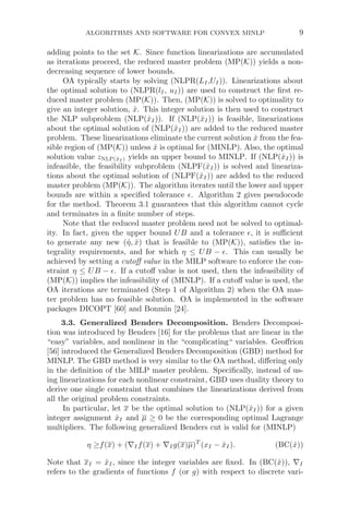 ALGORITHMS AND SOFTWARE FOR CONVEX MINLP 9
adding points to the set K. Since function linearizations are accumulated
as iterations proceed, the reduced master problem (MP(K)) yields a non-
decreasing sequence of lower bounds.
OA typically starts by solving (NLPR(LI,UI)). Linearizations about
the optimal solution to (NLPR(lI, uI)) are used to construct the ﬁrst re-
duced master problem (MP(K)). Then, (MP(K)) is solved to optimality to
give an integer solution, x̂. This integer solution is then used to construct
the NLP subproblem (NLP(x̂I)). If (NLP(x̂I)) is feasible, linearizations
about the optimal solution of (NLP(x̂I)) are added to the reduced master
problem. These linearizations eliminate the current solution x̂ from the fea-
sible region of (MP(K)) unless x̂ is optimal for (MINLP). Also, the optimal
solution value zNLP(x̂I ) yields an upper bound to MINLP. If (NLP(x̂I)) is
infeasible, the feasibility subproblem (NLPF(x̂I)) is solved and lineariza-
tions about the optimal solution of (NLPF(x̂I)) are added to the reduced
master problem (MP(K)). The algorithm iterates until the lower and upper
bounds are within a speciﬁed tolerance . Algorithm 2 gives pseudocode
for the method. Theorem 3.1 guarantees that this algorithm cannot cycle
and terminates in a ﬁnite number of steps.
Note that the reduced master problem need not be solved to optimal-
ity. In fact, given the upper bound UB and a tolerance , it is suﬃcient
to generate any new (η̂, x̂) that is feasible to (MP(K)), satisﬁes the in-
tegrality requirements, and for which η ≤ UB − . This can usually be
achieved by setting a cutoﬀ value in the MILP software to enforce the con-
straint η ≤ UB − . If a cutoﬀ value is not used, then the infeasibility of
(MP(K)) implies the infeasibility of (MINLP). If a cutoﬀ value is used, the
OA iterations are terminated (Step 1 of Algorithm 2) when the OA mas-
ter problem has no feasible solution. OA is implemented in the software
packages DICOPT [60] and Bonmin [24].
3.3. Generalized Benders Decomposition. Benders Decomposi-
tion was introduced by Benders [16] for the problems that are linear in the
“easy” variables, and nonlinear in the “complicating“ variables. Geoﬀrion
[56] introduced the Generalized Benders Decomposition (GBD) method for
MINLP. The GBD method is very similar to the OA method, diﬀering only
in the deﬁnition of the MILP master problem. Speciﬁcally, instead of us-
ing linearizations for each nonlinear constraint, GBD uses duality theory to
derive one single constraint that combines the linearizations derived from
all the original problem constraints.
In particular, let x be the optimal solution to (NLP(x̂I)) for a given
integer assignment x̂I and μ ≥ 0 be the corresponding optimal Lagrange
multipliers. The following generalized Benders cut is valid for (MINLP)
η ≥f(x) + (∇If(x) + ∇Ig(x)μ)T
(xI − x̂I). (BC(x̂))
Note that xI = x̂I, since the integer variables are ﬁxed. In (BC(x̂)), ∇I
refers to the gradients of functions f (or g) with respect to discrete vari-
 