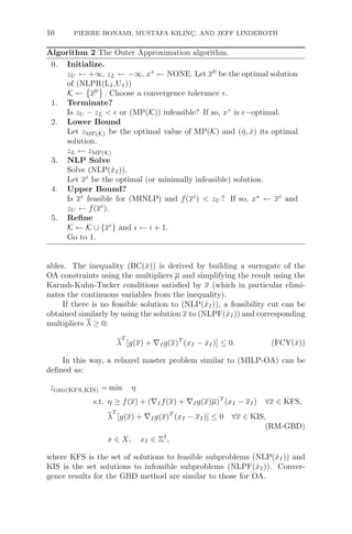 10 PIERRE BONAMI, MUSTAFA KILINÇ, AND JEFF LINDEROTH
Algorithm 2 The Outer Approximation algorithm.
0. Initialize.
zU ← +∞. zL ← −∞. x∗
← NONE. Let x0
be the optimal solution
of (NLPR(LI,UI))
K ←

x0

. Choose a convergence tolerance .
1. Terminate?
Is zU − zL   or (MP(K)) infeasible? If so, x∗
is −optimal.
2. Lower Bound
Let zMP(K) be the optimal value of MP(K) and (η̂, x̂) its optimal
solution.
zL ← zMP(K)
3. NLP Solve
Solve (NLP(x̂I)).
Let xi
be the optimal (or minimally infeasible) solution.
4. Upper Bound?
Is xi
feasible for (MINLP) and f(xi
)  zU ? If so, x∗
← xi
and
zU ← f(xi
).
5. Reﬁne
K ← K ∪ {xi
} and i ← i + 1.
Go to 1.
ables. The inequality (BC(x̂)) is derived by building a surrogate of the
OA constraints using the multipliers μ and simplifying the result using the
Karush-Kuhn-Tucker conditions satisﬁed by x (which in particular elimi-
nates the continuous variables from the inequality).
If there is no feasible solution to (NLP(x̂I)), a feasibility cut can be
obtained similarly by using the solution x to (NLPF(x̂I)) and corresponding
multipliers λ ≥ 0:
λ
T
[g(x) + ∇Ig(x)T
(xI − x̂I)] ≤ 0. (FCY(x̂))
In this way, a relaxed master problem similar to (MILP-OA) can be
deﬁned as:
zgbd(KFS,KIS) = min η
s.t. η ≥ f(x) + (∇If(x) + ∇Ig(x)μ)T
(xI − xI) ∀x ∈ KFS,
λ
T
[g(x) + ∇Ig(x)T
(xI − xI)] ≤ 0 ∀x ∈ KIS,
(RM-GBD)
x ∈ X, xI ∈ ZI
,
where KFS is the set of solutions to feasible subproblems (NLP(x̂I)) and
KIS is the set solutions to infeasible subproblems (NLPF(x̂I)). Conver-
gence results for the GBD method are similar to those for OA.
 