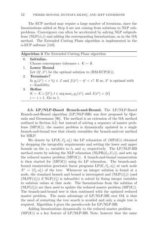 12 PIERRE BONAMI, MUSTAFA KILINÇ, AND JEFF LINDEROTH
The ECP method may require a large number of iterations, since the
linearizations added at Step 3 are not coming from solutions to NLP sub-
problems. Convergence can often be accelerated by solving NLP subprob-
lems (NLP(x̂I)) and adding the corresponding linearizations, as in the OA
method. The Extended Cutting Plane algorithm is implemented in the
α-ECP software [110].
Algorithm 3 The Extended Cutting Plane algorithm
0. Initialize.
Choose convergence tolerance . K ← ∅.
1. Lower Bound
Let (ηi
, xi
) be the optimal solution to (RM-ECP(K)).
2. Terminate?
Is gj(x̄i
)   ∀j ∈ J and f(x̄i
) − η̄i
 ? If so, xi
is optimal with
−feasibility.
3. Reﬁne
K ← K ∪ {xi
}, t ∈ arg maxj gj(x̄i
), and J(x̄i
) = {t}
i ← i + 1. Go to 1.
3.5. LP/NLP-Based Branch-and-Bound. The LP/NLP-Based
Branch-and-Bound algorithm (LP/NLP-BB) was ﬁrst proposed by Que-
sada and Grossmann [96]. The method is an extension of the OA method
outlined in Section 3.2, but instead of solving a sequence of master prob-
lems (MP(K)), the master problem is dynamically updated in a single
branch-and-bound tree that closely resembles the branch-and-cut method
for MILP.
We denote by LP(K, i
I, ui
I) the LP relaxation of (MP(K)) obtained
by dropping the integrality requirements and setting the lower and upper
bounds on the xI variables to lI and uI respectively. The LP/NLP-BB
method starts by solving the NLP relaxation (NLPR(LI,UI)), and sets up
the reduced master problem (MP(K)). A branch-and-bound enumeration
is then started for (MP(K)) using its LP relaxation. The branch-and-
bound enumeration generates linear programs LP(K, i
I, ui
I) at each node
Ni
= (i
I, ui
I) of the tree. Whenever an integer solution is found at a
node, the standard branch and bound is interrupted and (NLP(x̂i
I)) (and
(NLPF(x̂i
I)) if NLP(x̂i
I) is infeasible) is solved by ﬁxing integer variables
to solution values at that node. The linearizations from the solution of
(NLP(x̂i
I)) are then used to update the reduced master problem (MP(K)).
The branch-and-bound tree is then continued with the updated reduced
master problem. The main advantage of LP/NLP-BB over OA is that
the need of restarting the tree search is avoided and only a single tree is
required. Algorithm 4 gives the pseudo-code for LP/NLP-BB.
Adding linearizations dynamically to the reduced master problem
(MP(K)) is a key feature of LP/NLP-BB. Note, however that the same
 