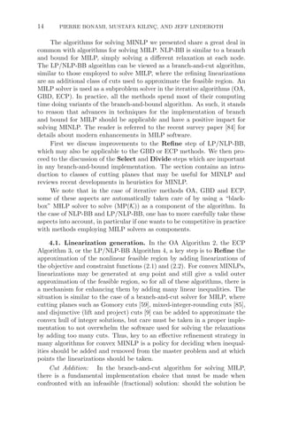14 PIERRE BONAMI, MUSTAFA KILINÇ, AND JEFF LINDEROTH
The algorithms for solving MINLP we presented share a great deal in
common with algorithms for solving MILP. NLP-BB is similar to a branch
and bound for MILP, simply solving a diﬀerent relaxation at each node.
The LP/NLP-BB algorithm can be viewed as a branch-and-cut algorithm,
similar to those employed to solve MILP, where the reﬁning linearizations
are an additional class of cuts used to approximate the feasible region. An
MILP solver is used as a subproblem solver in the iterative algorithms (OA,
GBD, ECP). In practice, all the methods spend most of their computing
time doing variants of the branch-and-bound algorithm. As such, it stands
to reason that advances in techniques for the implementation of branch
and bound for MILP should be applicable and have a positive impact for
solving MINLP. The reader is referred to the recent survey paper [84] for
details about modern enhancements in MILP software.
First we discuss improvements to the Reﬁne step of LP/NLP-BB,
which may also be applicable to the GBD or ECP methods. We then pro-
ceed to the discussion of the Select and Divide steps which are important
in any branch-and-bound implementation. The section contains an intro-
duction to classes of cutting planes that may be useful for MINLP and
reviews recent developments in heuristics for MINLP.
We note that in the case of iterative methods OA, GBD and ECP,
some of these aspects are automatically taken care of by using a “black-
box” MILP solver to solve (MP(K)) as a component of the algorithm. In
the case of NLP-BB and LP/NLP-BB, one has to more carefully take these
aspects into account, in particular if one wants to be competitive in practice
with methods employing MILP solvers as components.
4.1. Linearization generation. In the OA Algorithm 2, the ECP
Algorithm 3, or the LP/NLP-BB Algorithm 4, a key step is to Reﬁne the
approximation of the nonlinear feasible region by adding linearizations of
the objective and constraint functions (2.1) and (2.2). For convex MINLPs,
linearizations may be generated at any point and still give a valid outer
approximation of the feasible region, so for all of these algorithms, there is
a mechanism for enhancing them by adding many linear inequalities. The
situation is similar to the case of a branch-and-cut solver for MILP, where
cutting planes such as Gomory cuts [59], mixed-integer-rounding cuts [85],
and disjunctive (lift and project) cuts [9] can be added to approximate the
convex hull of integer solutions, but care must be taken in a proper imple-
mentation to not overwhelm the software used for solving the relaxations
by adding too many cuts. Thus, key to an eﬀective reﬁnement strategy in
many algorithms for convex MINLP is a policy for deciding when inequal-
ities should be added and removed from the master problem and at which
points the linearizations should be taken.
Cut Addition: In the branch-and-cut algorithm for solving MILP,
there is a fundamental implementation choice that must be made when
confronted with an infeasible (fractional) solution: should the solution be
 