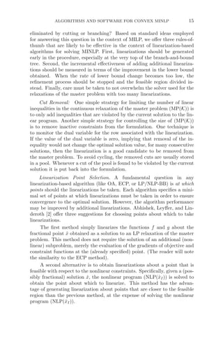 ALGORITHMS AND SOFTWARE FOR CONVEX MINLP 15
eliminated by cutting or branching? Based on standard ideas employed
for answering this question in the context of MILP, we oﬀer three rules-of-
thumb that are likely to be eﬀective in the context of linearization-based
algorithms for solving MINLP. First, linearizations should be generated
early in the procedure, especially at the very top of the branch-and-bound
tree. Second, the incremental eﬀectiveness of adding additional lineariza-
tions should be measured in terms of the improvement in the lower bound
obtained. When the rate of lower bound change becomes too low, the
reﬁnement process should be stopped and the feasible region divided in-
stead. Finally, care must be taken to not overwhelm the solver used for the
relaxations of the master problem with too many linearizations.
Cut Removal: One simple strategy for limiting the number of linear
inequalities in the continuous relaxation of the master problem (MP(K)) is
to only add inequalities that are violated by the current solution to the lin-
ear program. Another simple strategy for controlling the size of (MP(K))
is to remove inactive constraints from the formulation. One technique is
to monitor the dual variable for the row associated with the linearization.
If the value of the dual variable is zero, implying that removal of the in-
equality would not change the optimal solution value, for many consecutive
solutions, then the linearization is a good candidate to be removed from
the master problem. To avoid cycling, the removed cuts are usually stored
in a pool. Whenever a cut of the pool is found to be violated by the current
solution it is put back into the formulation.
Linearization Point Selection. A fundamental question in any
linearization-based algorithm (like OA, ECP, or LP/NLP-BB) is at which
points should the linearizations be taken. Each algorithm speciﬁes a mini-
mal set of points at which linearizations must be taken in order to ensure
convergence to the optimal solution. However, the algorithm performance
may be improved by additional linearizations. Abhishek, Leyﬀer, and Lin-
deroth [2] oﬀer three suggestions for choosing points about which to take
linearizations.
The ﬁrst method simply linearizes the functions f and g about the
fractional point x̂ obtained as a solution to an LP relaxation of the master
problem. This method does not require the solution of an additional (non-
linear) subproblem, merely the evaluation of the gradients of objective and
constraint functions at the (already speciﬁed) point. (The reader will note
the similarity to the ECP method).
A second alternative is to obtain linearizations about a point that is
feasible with respect to the nonlinear constraints. Speciﬁcally, given a (pos-
sibly fractional) solution x̂, the nonlinear program (NLP(x̂I)) is solved to
obtain the point about which to linearize. This method has the advan-
tage of generating linearization about points that are closer to the feasible
region than the previous method, at the expense of solving the nonlinear
program (NLP(x̂I)).
 