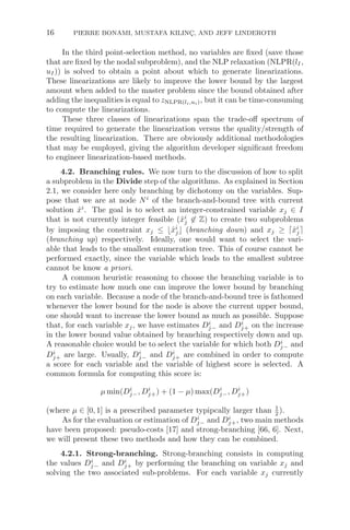 16 PIERRE BONAMI, MUSTAFA KILINÇ, AND JEFF LINDEROTH
In the third point-selection method, no variables are ﬁxed (save those
that are ﬁxed by the nodal subproblem), and the NLP relaxation (NLPR(lI,
uI)) is solved to obtain a point about which to generate linearizations.
These linearizations are likely to improve the lower bound by the largest
amount when added to the master problem since the bound obtained after
adding the inequalities is equal to zNLPR(li,ui), but it can be time-consuming
to compute the linearizations.
These three classes of linearizations span the trade-oﬀ spectrum of
time required to generate the linearization versus the quality/strength of
the resulting linearization. There are obviously additional methodologies
that may be employed, giving the algorithm developer signiﬁcant freedom
to engineer linearization-based methods.
4.2. Branching rules. We now turn to the discussion of how to split
a subproblem in the Divide step of the algorithms. As explained in Section
2.1, we consider here only branching by dichotomy on the variables. Sup-
pose that we are at node Ni
of the branch-and-bound tree with current
solution x̂i
. The goal is to select an integer-constrained variable xj ∈ I
that is not currently integer feasible (x̂i
j ∈ Z) to create two subproblems
by imposing the constraint xj ≤ x̂i
j (branching down) and xj ≥ x̂i
j
(branching up) respectively. Ideally, one would want to select the vari-
able that leads to the smallest enumeration tree. This of course cannot be
performed exactly, since the variable which leads to the smallest subtree
cannot be know a priori.
A common heuristic reasoning to choose the branching variable is to
try to estimate how much one can improve the lower bound by branching
on each variable. Because a node of the branch-and-bound tree is fathomed
whenever the lower bound for the node is above the current upper bound,
one should want to increase the lower bound as much as possible. Suppose
that, for each variable xj, we have estimates Di
j− and Di
j+ on the increase
in the lower bound value obtained by branching respectively down and up.
A reasonable choice would be to select the variable for which both Di
j− and
Di
j+ are large. Usually, Di
j− and Di
j+ are combined in order to compute
a score for each variable and the variable of highest score is selected. A
common formula for computing this score is:
μ min(Di
j−, Di
j+) + (1 − μ) max(Di
j−, Di
j+)
(where μ ∈ [0, 1] is a prescribed parameter typipcally larger than 1
2 ).
As for the evaluation or estimation of Di
j− and Di
j+, two main methods
have been proposed: pseudo-costs [17] and strong-branching [66, 6]. Next,
we will present these two methods and how they can be combined.
4.2.1. Strong-branching. Strong-branching consists in computing
the values Di
j− and Di
j+ by performing the branching on variable xj and
solving the two associated sub-problems. For each variable xj currently
 