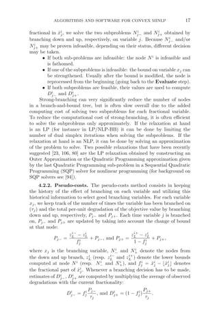 ALGORITHMS AND SOFTWARE FOR CONVEX MINLP 17
fractional in x̂i
j, we solve the two subproblems Ni
j− and Ni
j+ obtained by
branching down and up, respectively, on variable j. Because Ni
j− and/or
Ni
j+ may be proven infeasible, depending on their status, diﬀerent decision
may be taken.
• If both sub-problems are infeasible: the node Ni
is infeasible and
is fathomed.
• If one of the subproblems is infeasible: the bound on variable xj can
be strengthened. Usually after the bound is modiﬁed, the node is
reprocessed from the beginning (going back to the Evaluate step).
• If both subproblems are feasible, their values are used to compute
Di
j− and Di
j+.
Strong-branching can very signiﬁcantly reduce the number of nodes
in a branch-and-bound tree, but is often slow overall due to the added
computing cost of solving two subproblems for each fractional variable.
To reduce the computational cost of strong-branching, it is often eﬃcient
to solve the subproblems only approximately. If the relaxation at hand
is an LP (for instance in LP/NLP-BB) it can be done by limiting the
number of dual simplex iterations when solving the subproblems. If the
relaxation at hand is an NLP, it can be done by solving an approximation
of the problem to solve. Two possible relaxations that have been recently
suggested [23, 106, 80] are the LP relaxation obtained by constructing an
Outer Approximation or the Quadratic Programming approximation given
by the last Quadratic Programming sub-problem in a Sequential Quadratic
Programming (SQP) solver for nonlinear programming (for background on
SQP solvers see [94]).
4.2.2. Pseudo-costs. The pseudo-costs method consists in keeping
the history of the eﬀect of branching on each variable and utilizing this
historical information to select good branching variables. For each variable
xj, we keep track of the number of times the variable has been branched on
(τj) and the total per-unit degradation of the objective value by branching
down and up, respectively, Pj− and Pj+. Each time variable j is branched
on, Pj− and Pj+ are updated by taking into account the change of bound
at that node:
Pj− =
zi−
L − zi
L
fi
j
+ Pj−, and Pj+ =
zi+
L − zi
L
1 − fi
j
+ Pj+,
where xj is the branching variable, Ni
− and Ni
+ denote the nodes from
the down and up branch, zi
L (resp. zi−
L and zi+
L ) denote the lower bounds
computed at node Ni
(resp. Ni
− and Ni
+), and fi
j = x̂i
j − x̂i
j denotes
the fractional part of x̂i
j. Whenever a branching decision has to be made,
estimates of Di
j−, Di
j+ are computed by multiplying the average of observed
degradations with the current fractionality:
Di
j− = fi
j
Pj−
τj
, and Di
j+ = (1 − fi
j )
Pj+
τj
.
 