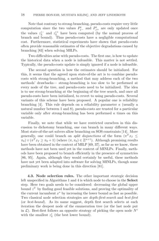 18 PIERRE BONAMI, MUSTAFA KILINÇ, AND JEFF LINDEROTH
Note that contrary to strong-branching, pseudo-costs require very little
computation since the two values Pi
j− and Pi
j+ are only updated once
the values zi−
L and zi+
L have been computed (by the normal process of
branch and bound). Thus pseudo-costs have a negligible computational
cost. Furthermore, statistical experiments have shown that pseudo-costs
often provide reasonable estimates of the objective degradations caused by
branching [83] when solving MILPs.
Two diﬃculties arise with pseudo-costs. The ﬁrst one, is how to update
the historical data when a node is infeasible. This matter is not settled.
Typically, the pseudo-costs update is simply ignored if a node is infeasible.
The second question is how the estimates should be initialized. For
this, it seems that the agreed upon state-of-the art is to combine pseudo-
costs with strong-branching, a method that may address each of the two
methods’ drawbacks— strong-branching is too slow to be performed at
every node of the tree, and pseudo-costs need to be initialized. The idea
is to use strong-branching at the beginning of the tree search, and once all
pseudo-costs have been initialized, to revert to using pseudo-costs. Several
variants of this scheme have been proposed. A popular one is reliability
branching [4]. This rule depends on a reliability parameter κ (usually a
natural number between 1 and 8), pseudo-costs are trusted for a particular
variable only after strong-branching has been performed κ times on this
variable.
Finally, we note that while we have restricted ourselves in this dis-
cussion to dichotomy branching, one can branch in many diﬀerent ways.
Most state-of-the-art solvers allow branching on SOS constraints [14]. More
generally, one could branch on split disjunctions of the form (πT
xI ≤
π0) ∨ (πT
xI ≥ π0 + 1) (where (π, π0) ∈ Zn+1
). Although promising results
have been obtained in the context of MILP [69, 37], as far as we know, these
methods have not been used yet in the context of MINLPs. Finally, meth-
ods have been proposed to branch eﬃciently in the presence of symmetries
[86, 95]. Again, although they would certainly be useful, these methods
have not yet been adapted into software for solving MINLPs, though some
preliminary work is being done in this direction [81].
4.3. Node selection rules. The other important strategic decision
left unspeciﬁed in Algorithms 1 and 4 is which node to choose in the Select
step. Here two goals needs to be considered: decreasing the global upper
bound zU
by ﬁnding good feasible solutions, and proving the optimality of
the current incumbent x∗
by increasing the lower bound as fast as possible.
Two classical node selection strategies are depth-ﬁrst-search and best-ﬁrst
(or best-bound). As its name suggest, depth ﬁrst search selects at each
iteration the deepest node of the enumeration tree (or the last node put
in L). Best-ﬁrst follows an opposite strategy of picking the open node Ni
with the smallest zi
L (the best lower bound).
 