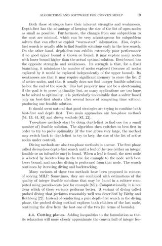 ALGORITHMS AND SOFTWARE FOR CONVEX MINLP 19
Both these strategies have their inherent strengths and weaknesses.
Depth-ﬁrst has the advantage of keeping the size of the list of open-nodes
as small as possible. Furthermore, the changes from one subproblem to
the next are minimal, which can be very advantageous for subproblem
solvers that can eﬀective exploit “warm-start” information. Also, depth-
ﬁrst search is usually able to ﬁnd feasible solutions early in the tree search.
On the other hand, depth-ﬁrst can exhibit extremely poor performance
if no good upper bound is known or found: it may explore many nodes
with lower bound higher than the actual optimal solution. Best-bound has
the opposite strengths and weaknesses. Its strength is that, for a ﬁxed
branching, it minimizes the number of nodes explored (because all nodes
explored by it would be explored independently of the upper bound). Its
weaknesses are that it may require signiﬁcant memory to store the list L
of active nodes, and that it usually does not ﬁnd integer feasible solutions
before the end of the search. This last property may not be a shortcoming
if the goal is to prove optimality but, as many applications are too large
to be solved to optimality, it is particularly undesirable that a solver based
only on best-ﬁrst aborts after several hours of computing time without
producing one feasible solution.
It should seem natural that good strategies are trying to combine both
best-ﬁrst and depth ﬁrst. Two main approaches are two-phase methods
[54, 13, 44, 83] and diving methods [83, 22].
Two-phase methods start by doing depth-ﬁrst to ﬁnd one (or a small
number of) feasible solution. The algorithm then switches to best-ﬁrst in
order to try to prove optimality (if the tree grows very large, the method
may switch back to depth-ﬁrst to try to keep the size of the list of active
nodes under control).
Diving methods are also two-phase methods in a sense. The ﬁrst phase
called diving does depth-ﬁrst search until a leaf of the tree (either an integer
feasible or an infeasible one) is found. When a leaf is found, the next node
is selected by backtracking in the tree for example to the node with best
lower bound, and another diving is performed from that node. The search
continues by iterating diving and backtracking.
Many variants of these two methods have been proposed in context
of solving MILP. Sometimes, they are combined with estimations of the
quality of integer feasible solutions that may be found in a subtree com-
puted using pseudo-costs (see for example [83]). Computationally, it is not
clear which of these variants performs better. A variant of diving called
probed diving that performs reasonably well was described by Bixby and
Rothberg [22]. Instead of conducting a pure depth-ﬁrst search in the diving
phase, the probed diving method explores both children of the last node,
continuing the dive from the best one of the two (in terms of bounds).
4.4. Cutting planes. Adding inequalities to the formulation so that
its relaxation will more closely approximate the convex hull of integer fea-
 