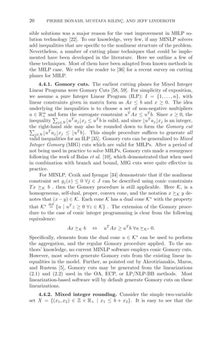 20 PIERRE BONAMI, MUSTAFA KILINÇ, AND JEFF LINDEROTH
sible solutions was a major reason for the vast improvement in MILP so-
lution technology [22]. To our knowledge, very few, if any MINLP solvers
add inequalities that are speciﬁc to the nonlinear structure of the problem.
Nevertheless, a number of cutting plane techniques that could be imple-
mented have been developed in the literature. Here we outline a few of
these techniques. Most of them have been adapted from known methods in
the MILP case. We refer the reader to [36] for a recent survey on cutting
planes for MILP.
4.4.1. Gomory cuts. The earliest cutting planes for Mixed Integer
Linear Programs were Gomory Cuts [58, 59]. For simplicity of exposition,
we assume a pure Integer Linear Program (ILP): I = {1, . . . , n}, with
linear constraints given in matrix form as Ax ≤ b and x ≥ 0. The idea
underlying the inequalities is to choose a set of non-negative multipliers
u ∈ Rm
+ and form the surrogate constraint uT
Ax ≤ uT
b. Since x ≥ 0, the
inequality

j∈N uT
ajxj ≤ uT
b is valid, and since uT
ajxj is an integer,
the right-hand side may also be rounded down to form the Gomory cut

j∈N uT
ajxj ≤ uT
b. This simple procedure suﬃces to generate all
valid inequalities for an ILP [35]. Gomory cuts can be generalized to Mixed
Integer Gomory (MIG) cuts which are valid for MILPs. After a period of
not being used in practice to solve MILPs, Gomory cuts made a resurgence
following the work of Balas et al. [10], which demonstrated that when used
in combination with branch and bound, MIG cuts were quite eﬀective in
practice.
For MINLP, Cezik and Iyengar [34] demonstrate that if the nonlinear
constraint set gj(x) ≤ 0 ∀j ∈ J can be described using conic constraints
Tx K b , then the Gomory procedure is still applicable. Here K, is a
homogeneous, self-dual, proper, convex cone, and the notation x K y de-
notes that (x − y) ∈ K. Each cone K has a dual cone K∗
with the property
that K∗ def
= {u | uT
z ≥ 0 ∀z ∈ K} . The extension of the Gomory proce-
dure to the case of conic integer programming is clear from the following
equivalence:
Ax K b ⇔ uT
Ax ≥ uT
b ∀u K∗ 0.
Speciﬁcally, elements from the dual cone u ∈ K∗
can be used to perform
the aggregation, and the regular Gomory procedure applied. To the au-
thors’ knowledge, no current MINLP software employs conic Gomory cuts.
However, most solvers generate Gomory cuts from the existing linear in-
equalities in the model. Further, as pointed out by Akrotirianakis, Maros,
and Rustem [5], Gomory cuts may be generated from the linearizations
(2.1) and (2.2) used in the OA, ECP, or LP/NLP-BB methods. Most
linearization-based software will by default generate Gomory cuts on these
linearizations.
4.4.2. Mixed integer rounding. Consider the simple two-variable
set X = {(x1, x2) ∈ Z × R+ | x1 ≤ b + x2}. It is easy to see that the
 