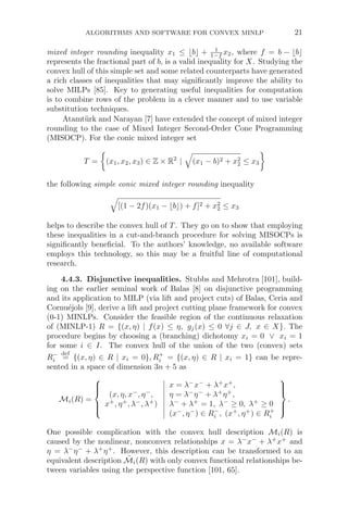 ALGORITHMS AND SOFTWARE FOR CONVEX MINLP 21
mixed integer rounding inequality x1 ≤ b + 1
1−f x2, where f = b − b
represents the fractional part of b, is a valid inequality for X. Studying the
convex hull of this simple set and some related counterparts have generated
a rich classes of inequalities that may signiﬁcantly improve the ability to
solve MILPs [85]. Key to generating useful inequalities for computation
is to combine rows of the problem in a clever manner and to use variable
substitution techniques.
Atamtürk and Narayan [7] have extended the concept of mixed integer
rounding to the case of Mixed Integer Second-Order Cone Programming
(MISOCP). For the conic mixed integer set
T =

(x1, x2, x3) ∈ Z × R2
|

(x1 − b)2 + x2
2 ≤ x3

the following simple conic mixed integer rounding inequality

[(1 − 2f)(x1 − b) + f]2 + x2
2 ≤ x3
helps to describe the convex hull of T. They go on to show that employing
these inequalities in a cut-and-branch procedure for solving MISOCPs is
signiﬁcantly beneﬁcial. To the authors’ knowledge, no available software
employs this technology, so this may be a fruitful line of computational
research.
4.4.3. Disjunctive inequalities. Stubbs and Mehrotra [101], build-
ing on the earlier seminal work of Balas [8] on disjunctive programming
and its application to MILP (via lift and project cuts) of Balas, Ceria and
Cornuéjols [9], derive a lift and project cutting plane framework for convex
(0-1) MINLPs. Consider the feasible region of the continuous relaxation
of (MINLP-1) R = {(x, η) | f(x) ≤ η, gj(x) ≤ 0 ∀j ∈ J, x ∈ X}. The
procedure begins by choosing a (branching) dichotomy xi = 0 ∨ xi = 1
for some i ∈ I. The convex hull of the union of the two (convex) sets
R−
i
def
= {(x, η) ∈ R | xi = 0}, R+
i = {(x, η) ∈ R | xi = 1} can be repre-
sented in a space of dimension 3n + 5 as
Mi(R) =
⎧
⎪
⎪
⎨
⎪
⎪
⎩
(x, η, x−
, η−
,
x+
, η+
, λ−
, λ+
)
x = λ−
x−
+ λ+
x+
,
η = λ−
η−
+ λ+
η+
,
λ−
+ λ+
= 1, λ−
≥ 0, λ+
≥ 0
(x−
, η−
) ∈ R−
i , (x+
, η+
) ∈ R+
i
⎫
⎪
⎪
⎬
⎪
⎪
⎭
.
One possible complication with the convex hull description Mi(R) is
caused by the nonlinear, nonconvex relationships x = λ−
x−
+ λ+
x+
and
η = λ−
η−
+ λ+
η+
. However, this description can be transformed to an
equivalent description M̃i(R) with only convex functional relationships be-
tween variables using the perspective function [101, 65].
 