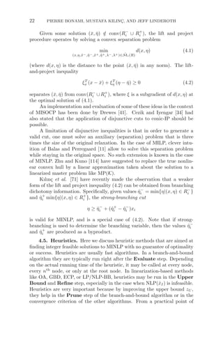 22 PIERRE BONAMI, MUSTAFA KILINÇ, AND JEFF LINDEROTH
Given some solution (x̄, η̄) /
∈ conv(R−
i ∪ R+
i ), the lift and project
procedure operates by solving a convex separation problem
min
(x,η,x̃−,η̃−,x̃+,η̃+,λ−,λ+)∈M̃i(R)
d(x, η) (4.1)
(where d(x, η) is the distance to the point (x̄, η̄) in any norm). The lift-
and-project inequality
ξT
x (x − x̄) + ξT
η (η − η̄) ≥ 0 (4.2)
separates (x̄, η̄) from conv(R−
i ∪R+
i ), where ξ is a subgradient of d(x, η) at
the optimal solution of (4.1).
An implementation and evaluation of some of these ideas in the context
of MISOCP has been done by Drewes [41]. Cezik and Iyengar [34] had
also stated that the application of disjunctive cuts to conic-IP should be
possible.
A limitation of disjunctive inequalities is that in order to generate a
valid cut, one must solve an auxiliary (separation) problem that is three
times the size of the original relaxation. In the case of MILP, clever intu-
ition of Balas and Perregaard [11] allow to solve this separation problem
while staying in the original space. No such extension is known in the case
of MINLP. Zhu and Kuno [114] have suggested to replace the true nonlin-
ear convex hull by a linear approximation taken about the solution to a
linearized master problem like MP(K).
Kılınç et al. [71] have recently made the observation that a weaker
form of the lift and project inequality (4.2) can be obtained from branching
dichotomy information. Speciﬁcally, given values η̂−
i = min{η|(x, η) ∈ R−
i }
and η̂+
i min{η|(x, η) ∈ R+
i }, the strong-branching cut
η ≥ η̂−
i + (η̂+
i − η̂−
i )xi
is valid for MINLP, and is a special case of (4.2). Note that if strong-
branching is used to determine the branching variable, then the values η̂−
i
and η̂+
i are produced as a byproduct.
4.5. Heuristics. Here we discuss heuristic methods that are aimed at
ﬁnding integer feasible solutions to MINLP with no guarantee of optimality
or success. Heuristics are usually fast algorithms. In a branch-and-bound
algorithm they are typically run right after the Evaluate step. Depending
on the actual running time of the heuristic, it may be called at every node,
every nth
node, or only at the root node. In linearization-based methods
like OA, GBD, ECP, or LP/NLP-BB, heuristics may be run in the Upper
Bound and Reﬁne step, especially in the case when NLP(x̂I) is infeasible.
Heuristics are very important because by improving the upper bound zU ,
they help in the Prune step of the branch-and-bound algorithm or in the
convergence criterion of the other algorithms. From a practical point of
 