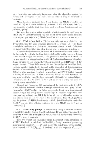 ALGORITHMS AND SOFTWARE FOR CONVEX MINLP 23
view, heuristics are extremely important when the algorithm cannot be
carried out to completion, so that a feasible solution may be returned to
the user.
Many heuristic methods have been devised for MILP, we refer the
reader to [19] for a recent and fairly complete review. For convex MINLP,
two heuristic principles that have been used are diving heuristics and the
feasibility pump.
We note that several other heuristic principles could be used such as
RINS [39] or Local Branching [49] but as far as we know, these have not
been applied yet to (convex) MINLPs and we will not cover them here.
4.5.1. Diving heuristics. Diving heuristics are very related to the
diving strategies for node selection presented in Section 4.3. The basic
principle is to simulate a dive from the current node to a leaf of the tree
by ﬁxing variables (either one at a time or several variables at a time).
The most basic scheme is, after the NLP relaxation has been solved, to
ﬁx the variable which is the least integer infeasible in the current solution
to the closest integer and resolve. This process is iterated until either the
current solution is integer feasible or the NLP relaxation becomes infeasible.
Many variants of this scheme have been proposed for MILP (see [19] for
a good review). These diﬀer mainly in the the number of variables ﬁxed,
the way to select variables to ﬁx, and in the possibility of doing a certain
amount of backtracking (unﬁxing previously ﬁxed variables). The main
diﬃculty when one tries to adapt these scheme to MINLP is that instead
of having to resolve an LP with a modiﬁed bound at each iteration (an
operation which is typically done extremely eﬃciently by state-of-the-art
LP solvers) one has to solve an NLP (where warm-starting methods are
usually much less eﬃcient).
Bonami and Gonçalves [26] have adapted the basic scheme to MINLPs
in two diﬀerent manners. First in a straightforward way, but trying to limit
the number of NLPs solved by ﬁxing many variables at each iteration and
backtracking if the ﬁxings induce infeasibility. The second adaptation tries
to reduce the problem to a MILP by ﬁxing all the variables that appear in
a nonlinear term in the objective or the constraints. This MILP problem
may be given to a MILP solver in order to ﬁnd a feasible solution. A similar
MINLP heuristic idea of ﬁxing variables to create MILPs can be found in
the work [20].
4.5.2. Feasibility pumps. The feasibility pump is another heuristic
principle for quickly ﬁnding feasible solutions. It was initially proposed by
Fischetti, Glover and Lodi [48] for MILP, and can be extended to convex
MINLP in several manners.
First we present the feasibility pump in its most trivial extension to
MINLP. The basic principle of the Feasibility Pump consists of generating
a sequence of points x0
, . . . , xk
that satisfy the constraints of the contin-
uous relaxation NLPR(LI,UI). Associated with the sequence x0
, . . . , xk
 