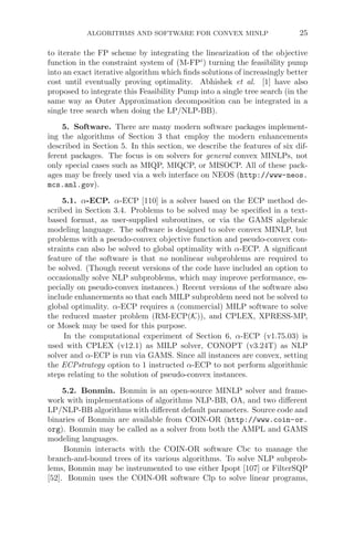 ALGORITHMS AND SOFTWARE FOR CONVEX MINLP 25
to iterate the FP scheme by integrating the linearization of the objective
function in the constraint system of (M-FPi
) turning the feasibility pump
into an exact iterative algorithm which ﬁnds solutions of increasingly better
cost until eventually proving optimality. Abhishek et al. [1] have also
proposed to integrate this Feasibility Pump into a single tree search (in the
same way as Outer Approximation decomposition can be integrated in a
single tree search when doing the LP/NLP-BB).
5. Software. There are many modern software packages implement-
ing the algorithms of Section 3 that employ the modern enhancements
described in Section 5. In this section, we describe the features of six dif-
ferent packages. The focus is on solvers for general convex MINLPs, not
only special cases such as MIQP, MIQCP, or MISOCP. All of these pack-
ages may be freely used via a web interface on NEOS (http://www-neos.
mcs.anl.gov).
5.1. α-ECP. α-ECP [110] is a solver based on the ECP method de-
scribed in Section 3.4. Problems to be solved may be speciﬁed in a text-
based format, as user-supplied subroutines, or via the GAMS algebraic
modeling language. The software is designed to solve convex MINLP, but
problems with a pseudo-convex objective function and pseudo-convex con-
straints can also be solved to global optimality with α-ECP. A signiﬁcant
feature of the software is that no nonlinear subproblems are required to
be solved. (Though recent versions of the code have included an option to
occasionally solve NLP subproblems, which may improve performance, es-
pecially on pseudo-convex instances.) Recent versions of the software also
include enhancements so that each MILP subproblem need not be solved to
global optimality. α-ECP requires a (commercial) MILP software to solve
the reduced master problem (RM-ECP(K)), and CPLEX, XPRESS-MP,
or Mosek may be used for this purpose.
In the computational experiment of Section 6, α-ECP (v1.75.03) is
used with CPLEX (v12.1) as MILP solver, CONOPT (v3.24T) as NLP
solver and α-ECP is run via GAMS. Since all instances are convex, setting
the ECPstrategy option to 1 instructed α-ECP to not perform algorithmic
steps relating to the solution of pseudo-convex instances.
5.2. Bonmin. Bonmin is an open-source MINLP solver and frame-
work with implementations of algorithms NLP-BB, OA, and two diﬀerent
LP/NLP-BB algorithms with diﬀerent default parameters. Source code and
binaries of Bonmin are available from COIN-OR (http://www.coin-or.
org). Bonmin may be called as a solver from both the AMPL and GAMS
modeling languages.
Bonmin interacts with the COIN-OR software Cbc to manage the
branch-and-bound trees of its various algorithms. To solve NLP subprob-
lems, Bonmin may be instrumented to use either Ipopt [107] or FilterSQP
[52]. Bonmin uses the COIN-OR software Clp to solve linear programs,
 