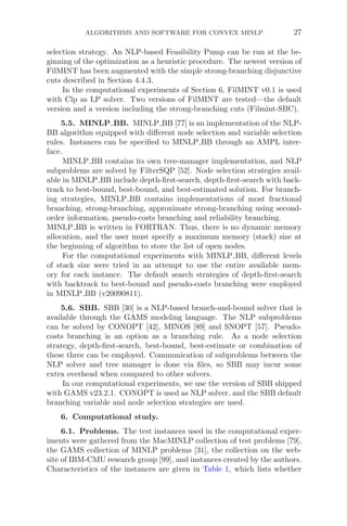 ALGORITHMS AND SOFTWARE FOR CONVEX MINLP 27
selection strategy. An NLP-based Feasibility Pump can be run at the be-
ginning of the optimization as a heuristic procedure. The newest version of
FilMINT has been augmented with the simple strong-branching disjunctive
cuts described in Section 4.4.3.
In the computational experiments of Section 6, FilMINT v0.1 is used
with Clp as LP solver. Two versions of FilMINT are tested—the default
version and a version including the strong-branching cuts (Filmint-SBC).
5.5. MINLP BB. MINLP BB [77] is an implementation of the NLP-
BB algorithm equipped with diﬀerent node selection and variable selection
rules. Instances can be speciﬁed to MINLP BB through an AMPL inter-
face.
MINLP BB contains its own tree-manager implementation, and NLP
subproblems are solved by FilterSQP [52]. Node selection strategies avail-
able in MINLP BB include depth-ﬁrst-search, depth-ﬁrst-search with back-
track to best-bound, best-bound, and best-estimated solution. For branch-
ing strategies, MINLP BB contains implementations of most fractional
branching, strong-branching, approximate strong-branching using second-
order information, pseudo-costs branching and reliability branching.
MINLP BB is written in FORTRAN. Thus, there is no dynamic memory
allocation, and the user must specify a maximum memory (stack) size at
the beginning of algorithm to store the list of open nodes.
For the computational experiments with MINLP BB, diﬀerent levels
of stack size were tried in an attempt to use the entire available mem-
ory for each instance. The default search strategies of depth-ﬁrst-search
with backtrack to best-bound and pseudo-costs branching were employed
in MINLP BB (v20090811).
5.6. SBB. SBB [30] is a NLP-based branch-and-bound solver that is
available through the GAMS modeling language. The NLP subproblems
can be solved by CONOPT [42], MINOS [89] and SNOPT [57]. Pseudo-
costs branching is an option as a branching rule. As a node selection
strategy, depth-ﬁrst-search, best-bound, best-estimate or combination of
these three can be employed. Communication of subproblems between the
NLP solver and tree manager is done via ﬁles, so SBB may incur some
extra overhead when compared to other solvers.
In our computational experiments, we use the version of SBB shipped
with GAMS v23.2.1. CONOPT is used as NLP solver, and the SBB default
branching variable and node selection strategies are used.
6. Computational study.
6.1. Problems. The test instances used in the computational exper-
iments were gathered from the MacMINLP collection of test problems [79],
the GAMS collection of MINLP problems [31], the collection on the web-
site of IBM-CMU research group [99], and instances created by the authors.
Characteristics of the instances are given in Table 1, which lists whether
 