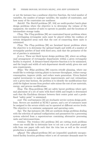28 PIERRE BONAMI, MUSTAFA KILINÇ, AND JEFF LINDEROTH
or not the instance has a nonlinear objective function, the total number of
variables, the number of integer variables, the number of constraints, and
how many of the constraints are nonlinear.
BatchS: The BatchS problems [97, 104] are multi-product batch plant
design problems where the objective is to determine the volume of the
equipment, the number of units to operate in parallel, and the locations of
intermediate storage tanks.
CLay: The CLay problems [98] are constrained layout problems where
non-overlapping rectangular units must be placed within the conﬁnes of
certain designated areas such that the cost of connecting these units is
minimized.
FLay: The FLay problems [98] are farmland layout problems where
the objective is to determine the optimal length and width of a number of
rectangular patches of land with ﬁxed area, such that the perimeter of the
set of patches is minimized.
fo-m-o: These are block layout design problems [33], where an orthog-
onal arrangement of rectangular departments within a given rectangular
facility is required. A distance-based objective function is to be minimized,
and the length and width of each department should satisfy given size and
area requirements.
RSyn: The RSyn problems [98] concern retroﬁt planning, where one
would like to redesign existing plants to increase throughput, reduce energy
consumption, improve yields, and reduce waste generation. Given limited
capital investments to make process improvements and cost estimations
over a given time horizon, the problem is to identify the modiﬁcations that
yield the highest income from product sales minus the cost of raw materials,
energy, and process modiﬁcations.
SLay: The SLay problems [98] are safety layout problems where opti-
mal placement of a set of units with ﬁxed width and length is determined
such that the Euclidean distance between their center point and a prede-
ﬁned “safety point” is minimized.
sssd: The sssd instances [45] are stochastic service system design prob-
lems. Servers are modeled as M/M/1 queues, and a set of customers must
be assigned to the servers which can be operated at diﬀerent service levels.
The objective is to minimize assignment and operating costs.
Syn: The Syn instances [43, 102] are synthesis design problems dealing
with the selection of optimal conﬁguration and parameters for a processing
system selected from a superstructure containing alternative processing
units and interconnections.
trimloss: The trimloss (tls) problems [64] are cutting stock problems
where one would like to determine how to cut out a set of product paper
rolls from raw paper rolls such that the trim loss as well as the overall
production is minimized.
uﬂquad: The uﬂquad problems [61] are (separable) quadratic uncapac-
itated facility location problems where a set of customer demands must be
 