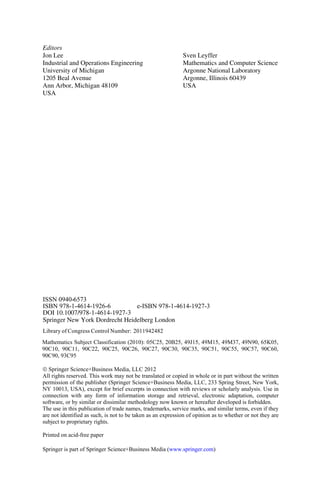 Printed on acid-free paper
Springer is part of Springer Science+Business Media (www.springer.com)
Jon Lee
University of Michigan
Ann Arbor, Michigan 48109
USA
Editors
Sven Leyffer
Mathematics and Computer Science
Argonne National Laboratory
Argonne, Illinois 60439
USA
Industrial and Operations Engineering
1205 Beal Avenue
ISSN
Springer New York Dordrecht Heidelberg London
ISBN 978-1-4614-1926-6
DOI 10.1007/978-1-4614-1927-3
e-ISBN 978-1-4614-1927-3
¤ Springer Science+Business Media, LLC 2012
0940-6573
Library of Congress Control Number: 2011942482
All rights reserved. This work may not be translated or copied in whole or in part without the written
permission of the publisher (Springer Science+Business Media, LLC, 233 Spring Street, New York,
NY 10013, USA), except for brief excerpts in connection with reviews or scholarly analysis. Use in
connection with any form of information storage and retrieval, electronic adaptation, computer
software, or by similar or dissimilar methodology now known or hereafter developed is forbidden.
The use in this publication of trade names, trademarks, service marks, and similar terms, even if they
are not identified as such, is not to be taken as an expression of opinion as to whether or not they are
subject to proprietary rights.
Mathematics Subject Classification (2010): 05C25, 20B25, 49J15, 49M15, 49M37, 49N90, 65K05,
90C10, 90C11, 90C22, 90C25, 90C26, 90C27, 90C30, 90C35, 90C51, 90C55, 90C57, 90C60,
90C90, 93C95
 