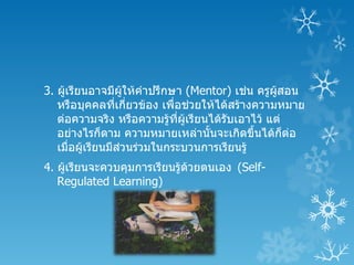 3. ผูเรียนอาจมีผให้คำาปรึกษา (Mentor) เช่น ครูผสอน
     ้             ู้                            ู้
   หรือบุคคลทีเกี่ยวข้อง เพื่อช่วยให้ได้สร้างความหมาย
                 ่
   ต่อความจริง หรือความรู้ทผเรียนได้รับเอาไว้ แต่
                             ี่ ู้
   อย่างไรก็ตาม ความหมายเหล่านันจะเกิดขึ้นได้ก็ต่อ
                                   ้
   เมื่อผูเรียนมีส่วนร่วมในกระบวนการเรียนรู้
          ้
4. ผูเรียนจะควบคุมการเรียนรู้ด้วยตนเอง (Self-
     ้
   Regulated Learning)
 