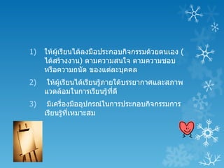 1)   ให้ผู้เรียนได้ลงมือประกอบกิจกรรมด้วยตนเอง (
     ได้สร้างงาน) ตามความสนใจ ตามความชอบ
     หรือความถนัด ของแต่ละบุคคล
2)    ให้ผเรียนได้เรียนรู้ภายใต้บรรยากาศและสภาพ
          ู้
     แวดล้อมในการเรียนรู้ทดี ี่
3)    มีเครื่องมืออุปกรณ์ในการประกอบกิจกรรมการ
     เรียนรู้ที่เหมาะสม
 