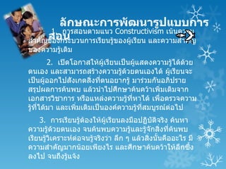 ลักษณะการพัฒนารูปแบบการ
       1. การสอนตามแนว Constructivism เน้นความ
      สอน
สำาคัญของกระบวนการเรียนรู้ของผูเรียน และความสำาคัญ
                               ้
ของความรู้เดิม
          2. เปิดโอกาสให้ผเรียนเป็นผูแสดงความรู้ได้ด้วย
                             ู้      ้
ตนเอง และสามารถสร้างความรู้ด้วยตนเองได้ ผูเรียนจะ
                                                ้
เป็นผูออกไปสังเกตสิ่งทีตนอยากรู้ มาร่วมกันอภิปราย
        ้                  ่
สรุปผลการค้นพบ แล้วนำาไปศึกษาค้นคว้าเพิ่มเติมจาก
เอกสารวิชาการ หรือแหล่งความรู้ที่หาได้ เพื่อตรวจความ
รู้ที่ได้มา และเพิ่มเติมเป็นองค์ความรู้ทสมบูรณ์ต่อไป
                                        ี่
    3. การเรียนรู้ตองให้ผเรียนลงมือปฏิบัติจริง ค้นหา
                    ้       ู้
ความรู้ด้วยตนเอง จนค้นพบความรู้และรู้จักสิ่งที่คนพบ ้
เรียนรู้วิเคราะห์ตอจนรู้จริงว่า ลึก ๆ แล้วสิ่งนันคืออะไร มี
                  ่                             ้
ความสำาคัญมากน้อยเพียงไร และศึกษาค้นคว้าให้ลกซึ้ง     ึ
ลงไป จนถึงรู้แจ้ง
 