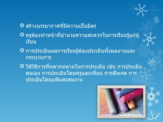  สร้างบรรยากาศที่มีความเป็นมิตร
 ครูตองทำาหน้าที่อำานวยความสะดวกในการเรียนรู้แก่ผู้
       ้
  เรียน
 การประเมินผลการเรียนรู้ตองประเมินทังผลงานและ
                          ้          ้
  กระบวนการ
 ใช้วิธีการทีหลากหลายในการประเมิน เช่น การประเมิน
              ่
  ตนเอง การประเมินโดยครูและเพื่อน การสังเกต การ
  ประเมินโดยแฟ้มสะสมงาน
 