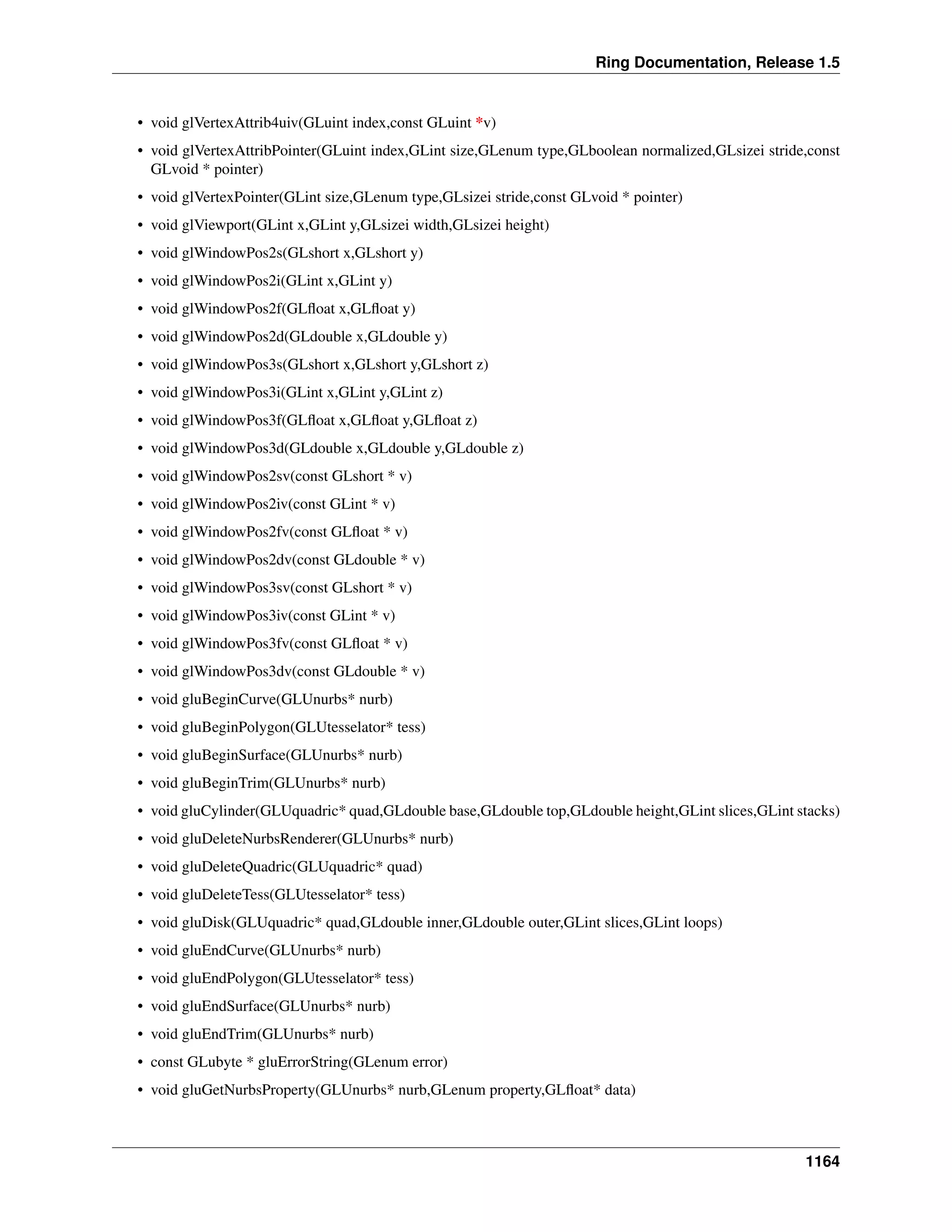Ring Documentation, Release 1.5
• void glVertexAttrib4uiv(GLuint index,const GLuint *v)
• void glVertexAttribPointer(GLuint index,GLint size,GLenum type,GLboolean normalized,GLsizei stride,const
GLvoid * pointer)
• void glVertexPointer(GLint size,GLenum type,GLsizei stride,const GLvoid * pointer)
• void glViewport(GLint x,GLint y,GLsizei width,GLsizei height)
• void glWindowPos2s(GLshort x,GLshort y)
• void glWindowPos2i(GLint x,GLint y)
• void glWindowPos2f(GLﬂoat x,GLﬂoat y)
• void glWindowPos2d(GLdouble x,GLdouble y)
• void glWindowPos3s(GLshort x,GLshort y,GLshort z)
• void glWindowPos3i(GLint x,GLint y,GLint z)
• void glWindowPos3f(GLﬂoat x,GLﬂoat y,GLﬂoat z)
• void glWindowPos3d(GLdouble x,GLdouble y,GLdouble z)
• void glWindowPos2sv(const GLshort * v)
• void glWindowPos2iv(const GLint * v)
• void glWindowPos2fv(const GLﬂoat * v)
• void glWindowPos2dv(const GLdouble * v)
• void glWindowPos3sv(const GLshort * v)
• void glWindowPos3iv(const GLint * v)
• void glWindowPos3fv(const GLﬂoat * v)
• void glWindowPos3dv(const GLdouble * v)
• void gluBeginCurve(GLUnurbs* nurb)
• void gluBeginPolygon(GLUtesselator* tess)
• void gluBeginSurface(GLUnurbs* nurb)
• void gluBeginTrim(GLUnurbs* nurb)
• void gluCylinder(GLUquadric* quad,GLdouble base,GLdouble top,GLdouble height,GLint slices,GLint stacks)
• void gluDeleteNurbsRenderer(GLUnurbs* nurb)
• void gluDeleteQuadric(GLUquadric* quad)
• void gluDeleteTess(GLUtesselator* tess)
• void gluDisk(GLUquadric* quad,GLdouble inner,GLdouble outer,GLint slices,GLint loops)
• void gluEndCurve(GLUnurbs* nurb)
• void gluEndPolygon(GLUtesselator* tess)
• void gluEndSurface(GLUnurbs* nurb)
• void gluEndTrim(GLUnurbs* nurb)
• const GLubyte * gluErrorString(GLenum error)
• void gluGetNurbsProperty(GLUnurbs* nurb,GLenum property,GLﬂoat* data)
1164
 