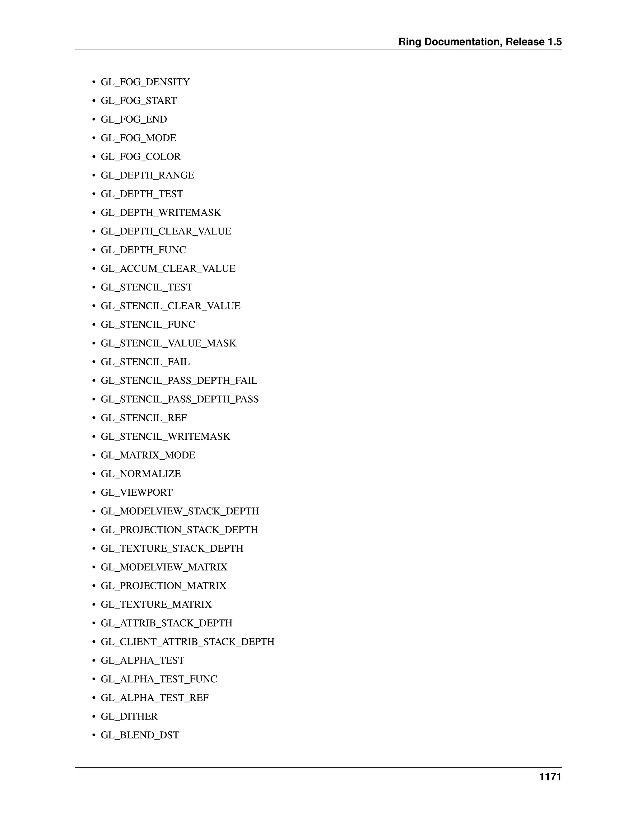 Ring Documentation, Release 1.5
• GL_FOG_DENSITY
• GL_FOG_START
• GL_FOG_END
• GL_FOG_MODE
• GL_FOG_COLOR
• GL_DEPTH_RANGE
• GL_DEPTH_TEST
• GL_DEPTH_WRITEMASK
• GL_DEPTH_CLEAR_VALUE
• GL_DEPTH_FUNC
• GL_ACCUM_CLEAR_VALUE
• GL_STENCIL_TEST
• GL_STENCIL_CLEAR_VALUE
• GL_STENCIL_FUNC
• GL_STENCIL_VALUE_MASK
• GL_STENCIL_FAIL
• GL_STENCIL_PASS_DEPTH_FAIL
• GL_STENCIL_PASS_DEPTH_PASS
• GL_STENCIL_REF
• GL_STENCIL_WRITEMASK
• GL_MATRIX_MODE
• GL_NORMALIZE
• GL_VIEWPORT
• GL_MODELVIEW_STACK_DEPTH
• GL_PROJECTION_STACK_DEPTH
• GL_TEXTURE_STACK_DEPTH
• GL_MODELVIEW_MATRIX
• GL_PROJECTION_MATRIX
• GL_TEXTURE_MATRIX
• GL_ATTRIB_STACK_DEPTH
• GL_CLIENT_ATTRIB_STACK_DEPTH
• GL_ALPHA_TEST
• GL_ALPHA_TEST_FUNC
• GL_ALPHA_TEST_REF
• GL_DITHER
• GL_BLEND_DST
1171
 