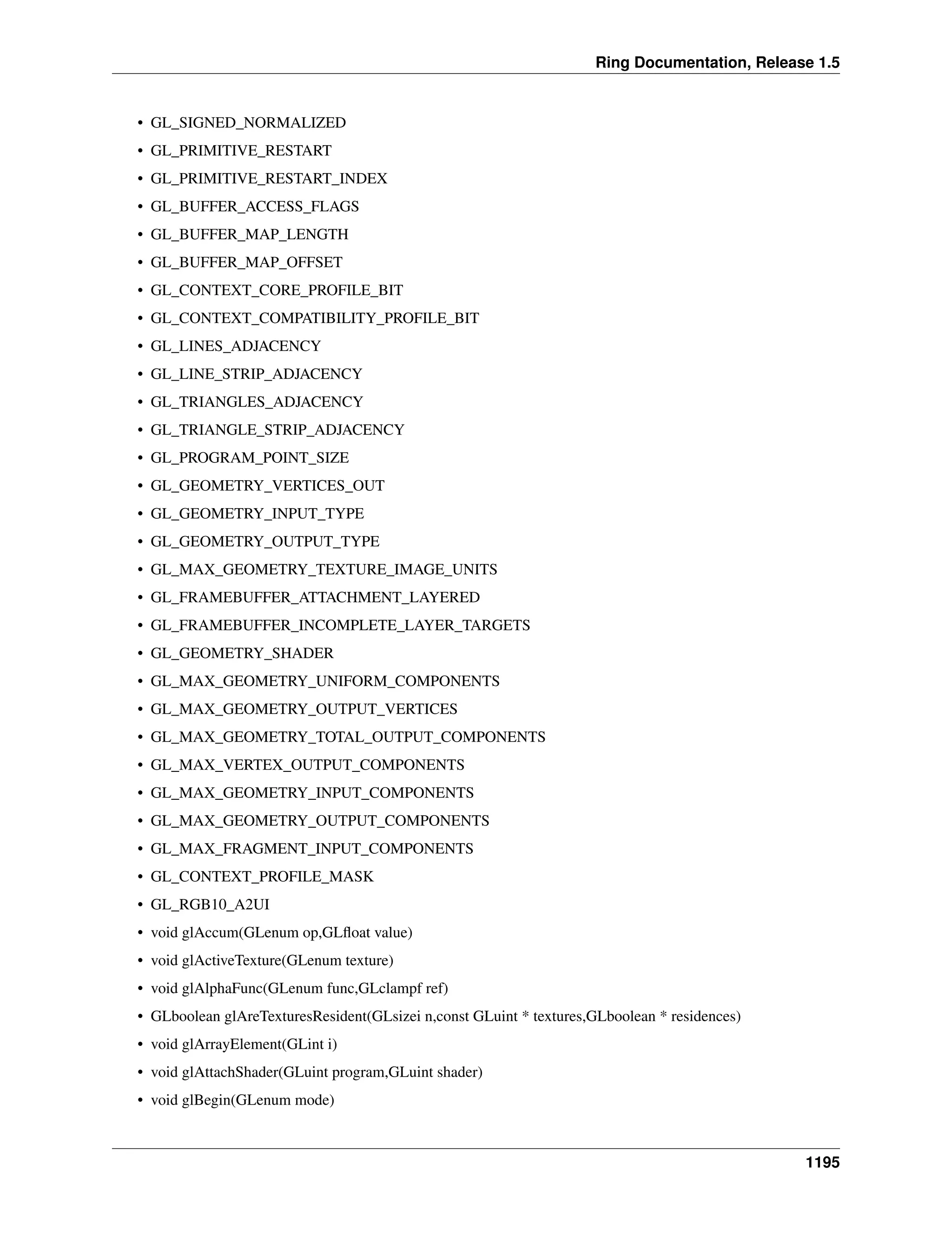 Ring Documentation, Release 1.5
• GL_SIGNED_NORMALIZED
• GL_PRIMITIVE_RESTART
• GL_PRIMITIVE_RESTART_INDEX
• GL_BUFFER_ACCESS_FLAGS
• GL_BUFFER_MAP_LENGTH
• GL_BUFFER_MAP_OFFSET
• GL_CONTEXT_CORE_PROFILE_BIT
• GL_CONTEXT_COMPATIBILITY_PROFILE_BIT
• GL_LINES_ADJACENCY
• GL_LINE_STRIP_ADJACENCY
• GL_TRIANGLES_ADJACENCY
• GL_TRIANGLE_STRIP_ADJACENCY
• GL_PROGRAM_POINT_SIZE
• GL_GEOMETRY_VERTICES_OUT
• GL_GEOMETRY_INPUT_TYPE
• GL_GEOMETRY_OUTPUT_TYPE
• GL_MAX_GEOMETRY_TEXTURE_IMAGE_UNITS
• GL_FRAMEBUFFER_ATTACHMENT_LAYERED
• GL_FRAMEBUFFER_INCOMPLETE_LAYER_TARGETS
• GL_GEOMETRY_SHADER
• GL_MAX_GEOMETRY_UNIFORM_COMPONENTS
• GL_MAX_GEOMETRY_OUTPUT_VERTICES
• GL_MAX_GEOMETRY_TOTAL_OUTPUT_COMPONENTS
• GL_MAX_VERTEX_OUTPUT_COMPONENTS
• GL_MAX_GEOMETRY_INPUT_COMPONENTS
• GL_MAX_GEOMETRY_OUTPUT_COMPONENTS
• GL_MAX_FRAGMENT_INPUT_COMPONENTS
• GL_CONTEXT_PROFILE_MASK
• GL_RGB10_A2UI
• void glAccum(GLenum op,GLﬂoat value)
• void glActiveTexture(GLenum texture)
• void glAlphaFunc(GLenum func,GLclampf ref)
• GLboolean glAreTexturesResident(GLsizei n,const GLuint * textures,GLboolean * residences)
• void glArrayElement(GLint i)
• void glAttachShader(GLuint program,GLuint shader)
• void glBegin(GLenum mode)
1195
 