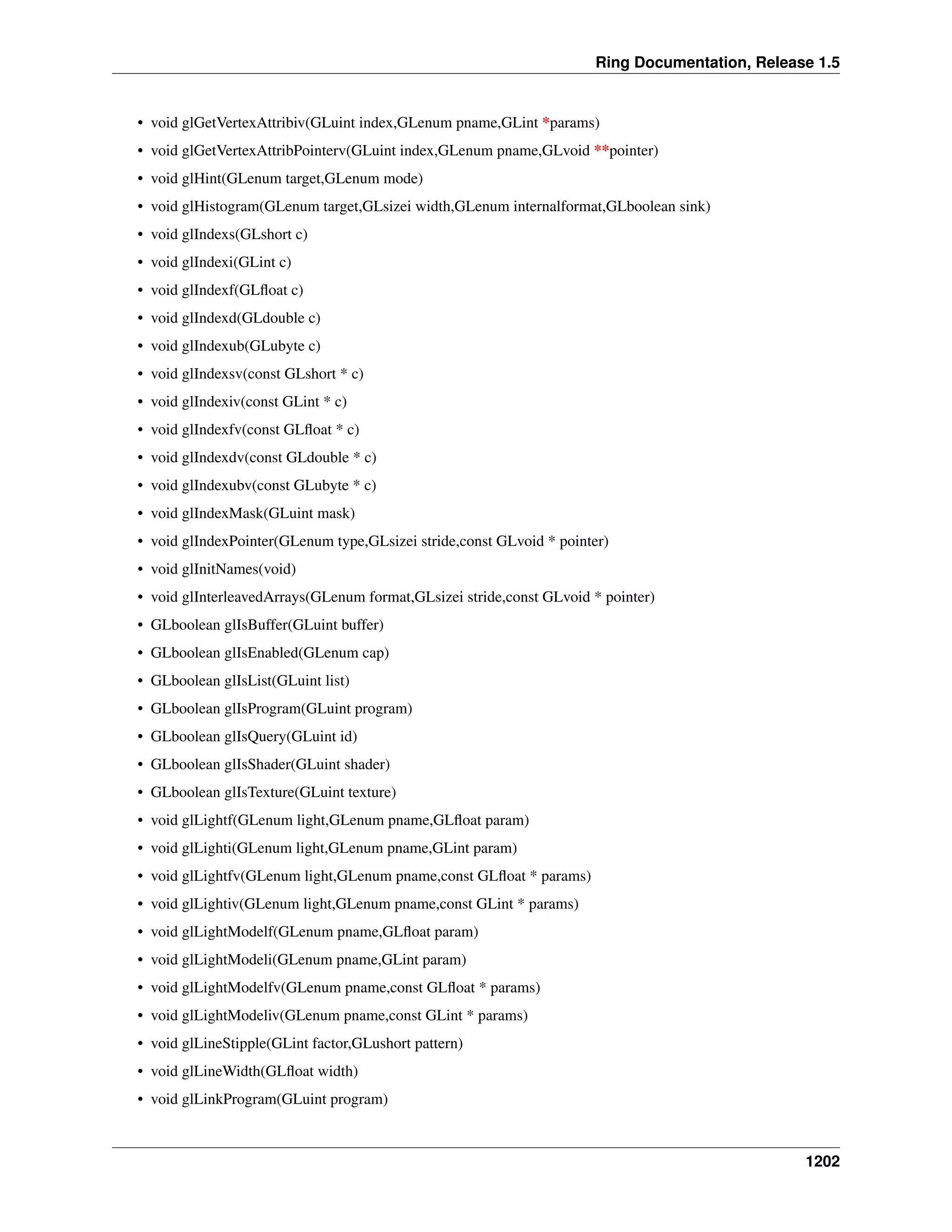 Ring Documentation, Release 1.5
• void glGetVertexAttribiv(GLuint index,GLenum pname,GLint *params)
• void glGetVertexAttribPointerv(GLuint index,GLenum pname,GLvoid **pointer)
• void glHint(GLenum target,GLenum mode)
• void glHistogram(GLenum target,GLsizei width,GLenum internalformat,GLboolean sink)
• void glIndexs(GLshort c)
• void glIndexi(GLint c)
• void glIndexf(GLﬂoat c)
• void glIndexd(GLdouble c)
• void glIndexub(GLubyte c)
• void glIndexsv(const GLshort * c)
• void glIndexiv(const GLint * c)
• void glIndexfv(const GLﬂoat * c)
• void glIndexdv(const GLdouble * c)
• void glIndexubv(const GLubyte * c)
• void glIndexMask(GLuint mask)
• void glIndexPointer(GLenum type,GLsizei stride,const GLvoid * pointer)
• void glInitNames(void)
• void glInterleavedArrays(GLenum format,GLsizei stride,const GLvoid * pointer)
• GLboolean glIsBuffer(GLuint buffer)
• GLboolean glIsEnabled(GLenum cap)
• GLboolean glIsList(GLuint list)
• GLboolean glIsProgram(GLuint program)
• GLboolean glIsQuery(GLuint id)
• GLboolean glIsShader(GLuint shader)
• GLboolean glIsTexture(GLuint texture)
• void glLightf(GLenum light,GLenum pname,GLﬂoat param)
• void glLighti(GLenum light,GLenum pname,GLint param)
• void glLightfv(GLenum light,GLenum pname,const GLﬂoat * params)
• void glLightiv(GLenum light,GLenum pname,const GLint * params)
• void glLightModelf(GLenum pname,GLﬂoat param)
• void glLightModeli(GLenum pname,GLint param)
• void glLightModelfv(GLenum pname,const GLﬂoat * params)
• void glLightModeliv(GLenum pname,const GLint * params)
• void glLineStipple(GLint factor,GLushort pattern)
• void glLineWidth(GLﬂoat width)
• void glLinkProgram(GLuint program)
1202
 